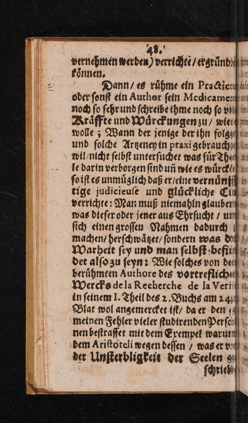 oder ſonſt ein author ſein Medicame: noch fo ſehr und ſchreibe ihme noch fo srl in Aräffte und Wuͤrckungen zu / wie wolle; Wann ber jenige der ihn folgydhiu und ſolche Artzeney in praxigebraudyuki: wil / nicht ſelbſt unterſuchet was fuͤrthe le darin verborgen find uni wie es wuͤrcke⸗ foift es unmuͤglich daß er / eine vernänffll 5 tige judicieufe und glückliche Cin verrichte: Mar muß niemahlnglaubentni was diefer oder jener aus Ehrfuche / un ſich einengroffen Nahmen dadurch machen / herſchwaͤtzet fondern was BD), Warheit fey und man felbf:beftinf dee alfa zu ſeyn: Wie foldyes von deu ı. berühmeen Authore deg YOrtreflichudl ı; Wercks de la Recherche de la Veriil ji in feinem I. Theil des 2 Buchs am 24d u Blat wol angemercket iſt da cr den (dt, meinen Fehler vieler AudirendenPerfcoh ı, nenbeftraffee mit dem Exempel warum ı, ‚dem Ariftotelimegen deffen / was er vidl ı