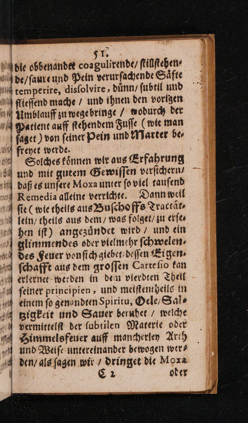 | 5Te | die obbenandte coagulirehde/ ſtillſtehen⸗ de / ſaure und Pein verurſachende Saͤfte temperire, disſolvire, duͤnn / ſubtil und flieſſend mache / und ihnen ben vorigen Amblauff zu wege bringe / wodurch ber Patient auff ſtehendem Fuſſe (wie man faget ) von feiner Pein und Marter be⸗ m freyet werde. 9 \ N Al 7 } Solches koͤnnen wir aus Erfahrung Ü und mie gutem Bewiffen verſichern ⸗ 9 ll. daß es unſere Moxa unter ſo viel tauſend ml Remedia alleine verrichte. Dann weil | vi fie (wie theils ans Buſchoffs Tractät- fein theils aus dem / was folget/ zu erſe⸗ hen iſt) angezuͤndet wird / und ein Flimmendes oder vielmehr ſchwelen⸗ des Feuer von ſich giebet / deſſen Eigen⸗ ſchafft aus dem groſſen Cartefio fan Merlernet werden in dem vierbeen Theil ‚al feiner principien, und meiſtentheils in einem fo genandten Spiritu, Oele / Sale tzigkeit und Sauer beruhet / welche vermittelt der fubrilen Materie oder Simmelsfeuer auff mancherley Arth Mm und Weiſe untereinander bewogen wer⸗ den / als ſagen wir / dringet bie Moxa | C2 oder auf y AM) |