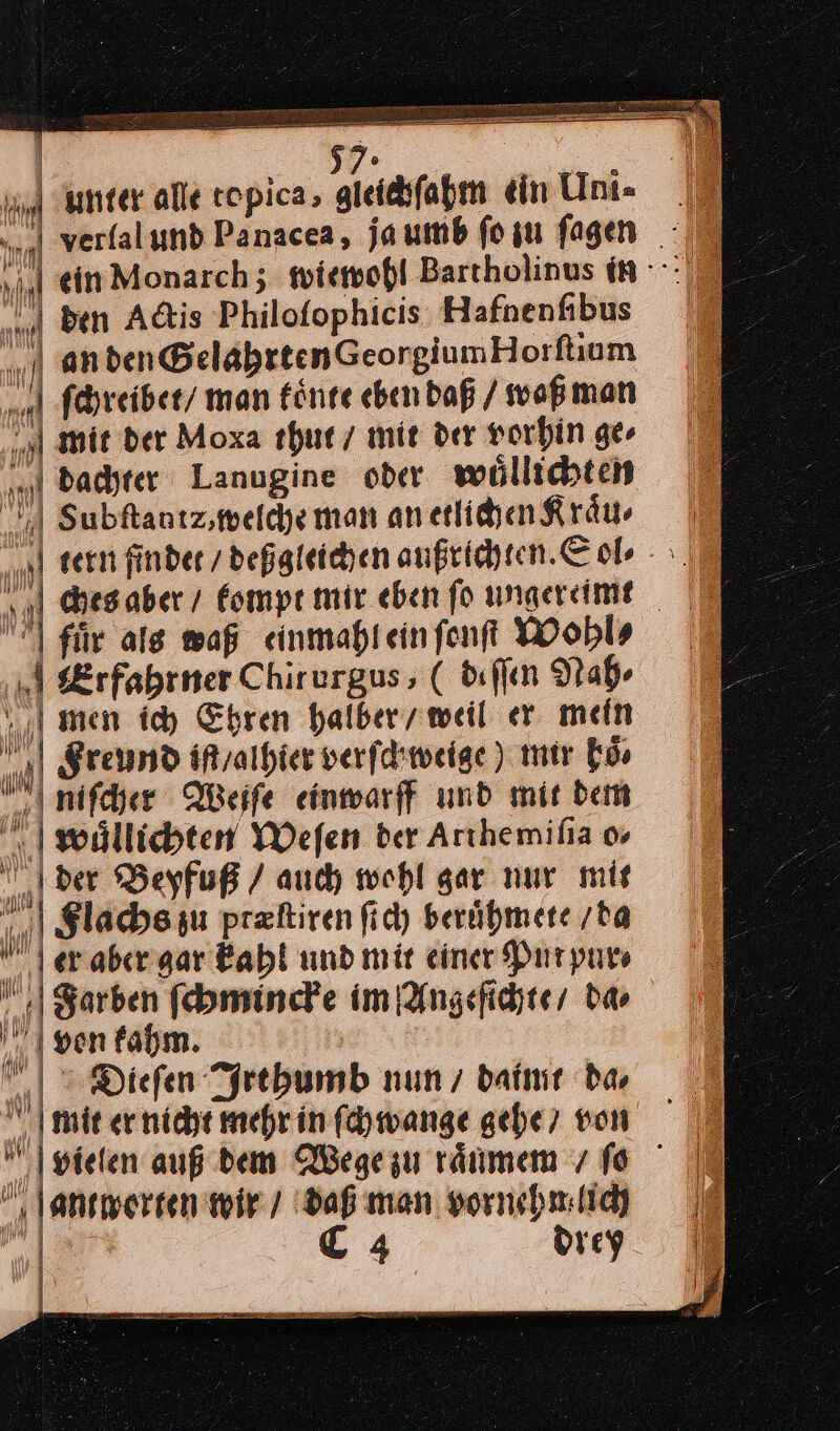 Se mer ee — | IL a unter alle topica, gleichſahm «in Uni⸗ erlal und Panacea, ja umb ſo jzu ſagen —u — | den Adtis Philofophicis Hafnenſibus — an den Gelahrten Georgium Horſtium ſchreiber / man koͤnte eben daß / waß man 49⸗ mit der Moxa thut / mit der vorhin ge, dachter Lanugine oder wüllichten | Subftantz,mwelche man an etlichen Kraͤu⸗ „1 sern finder deßgleichen außrichten. Sol ⸗ ches aber / kompt mir eben ſo ungereimt | für als waß einmahl ein ſonſt Wohl⸗ Erfahrner Chirurgus, (deſſen Nah⸗ men ich Ehren halber / weil er mein Freund iſt / alhier verſchweige) mir Eis niſcher Weife einwarſf und mir dem 1 wällichten Weſen ber Arıhemilia 0, der Beyfuß / audy wohl gar nur mit | Slacbe su prairen fid) beruͤhmete ‚ba er aber gar Baht und mir einer Purpur⸗ M Farben ſchmincke im Angeſichte / da⸗ von kahm. | | © Diefen Irthumb nun / datmt da mit er nicht mehrin ſchwange gebe, von | vielen auß dem Wege zu räumen / ſo antwerten wir / daß man vornehmlich ul C 4 drey MIN