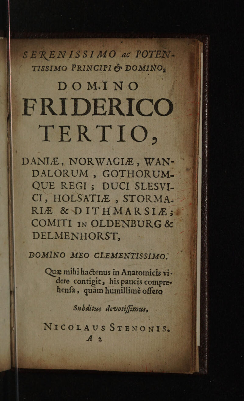 TI$$1MO PRINCIPI &amp;» DOMINO; DOMINO | FRIDERICO TERTIO, DALORUM , GOTHORUM- | QUE REGI ; DUCI SLESVI- DELMENHORST, | DOMINO MEO CLEMENTISSIMO. Qua mihi ha&amp;enus in Anatotnicis vi- dere contigit; his paucis compre» henfa, quàm humillimé offero | Subditus devotiffitmus, NrxcorAvusSTENONIS. A 5 ar int RMREC MIO PUD Rr Bo p ilit Ls Xi o 1 i. RM, ret Hii asit, is o QU fu