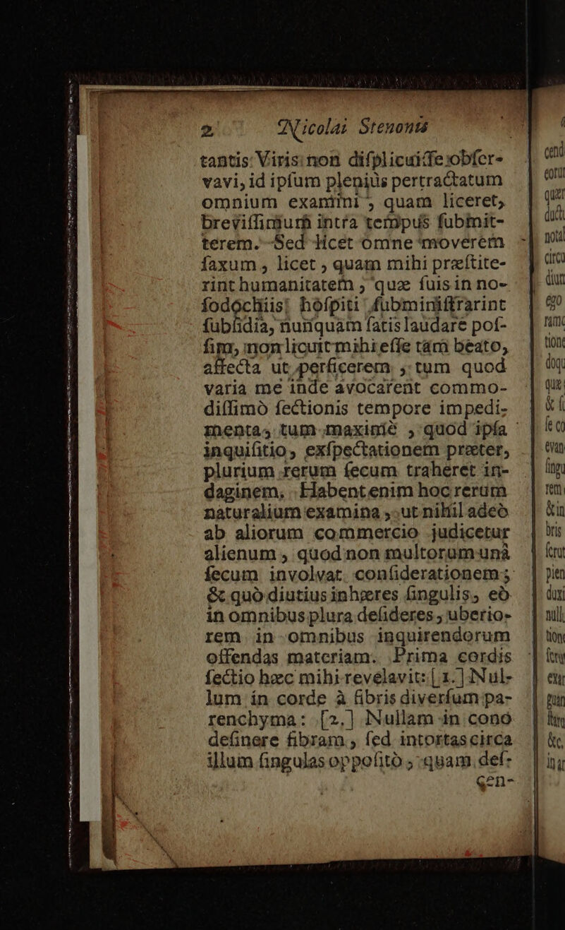 tantis: Viris: non difplicuide:obfer- vavi, id ipfum plenius pertractatum omnium exaniini ; quam liceret; breviffindurh intra tempus fubmit- terem. -Sed Jicet omne *tmoverem faxum , licet ; quam mihi praítite- rint humanitatefn ; qua fuisin no- fodochiis; hofpiti fubminitftrarint fublidia, nuríquam fatis laudare pot- fim, mon licutt mihi effe tám beato, affecta ut.perficerem ,:tum quod varia me inde avocarent commo- diífimó fectionis tempore impedi- menta, tum.maxinmié , quod ipfa inquiftio, exfpectationem praeter, plurium rerum fecum traheret in- daginem, .Elabentenim hoc rerum naturalium examina ,;ut nilil adeo ab aliorum commercio .judicetur alienum , quod non multoram unà fecum involvat. confiderationem 3: &amp; quó diutius inheres fingulis, eó in omnibus plura defideres ; uberio- rem in-omnmnibus inquirendorum offendas matcriam. Prima cordis fectio haec mihi revelavit: [. 1. ] INul- lum ín corde à fibris diverfum pa- renchyma: .[2,] iNullam in cono definere fibram , fed. intortas circa illum fingulas oppofitó ; quam. def: qen-