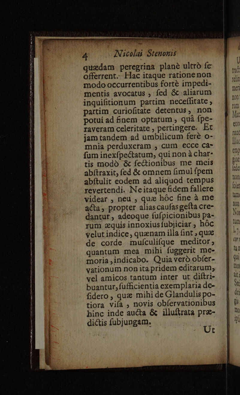 epe cmm js pute taut nr up 5 i Leute ux my ctm Sie — quadam. peregrina plane ultro fe offerrent. Hac itaque ratione non modo occurrentibus forté impedi- mentis avocatus , fed &amp; aliarum inquifitionum partim neceffitate ; partim curiofitate detentus, non potui ad nem optatum ; quà fpe- raveram celeritate ; pertingere. Et jam tandem ad umbilicum fere o- mnia perduxeram , cum ecce ca- fum inexfpectatum, qui non à char* tis modo &amp; fectionibus me meis abítraxit; fed &amp; omnem imul fpem abítulit eodem ad aliquod tempus revertendi. Ne itaque fidem fallere videar , neu , qua: hóc fine à me acta, propter alias caufasgefta cre- dantur, adeoque fufpicionibus pa- rum zquis innoxiusfubjiciar ; hóc velutindice, quaenam illa (int ; qux de corde muículifque meditor; quantum mea mihi fuggerit me- moria ,indicabo. Quia vero obfer- vationum non ita pridem editarum; vel amicos tantum inter ut diftri- buantur, fufficientia exemplaria de- fidero , quz mihi de Glandulis po- tiora vifa ; novis obfervationibus hinc inde aucta &amp; illuftrata prz- dictis fubjungam. ! | : | Ut