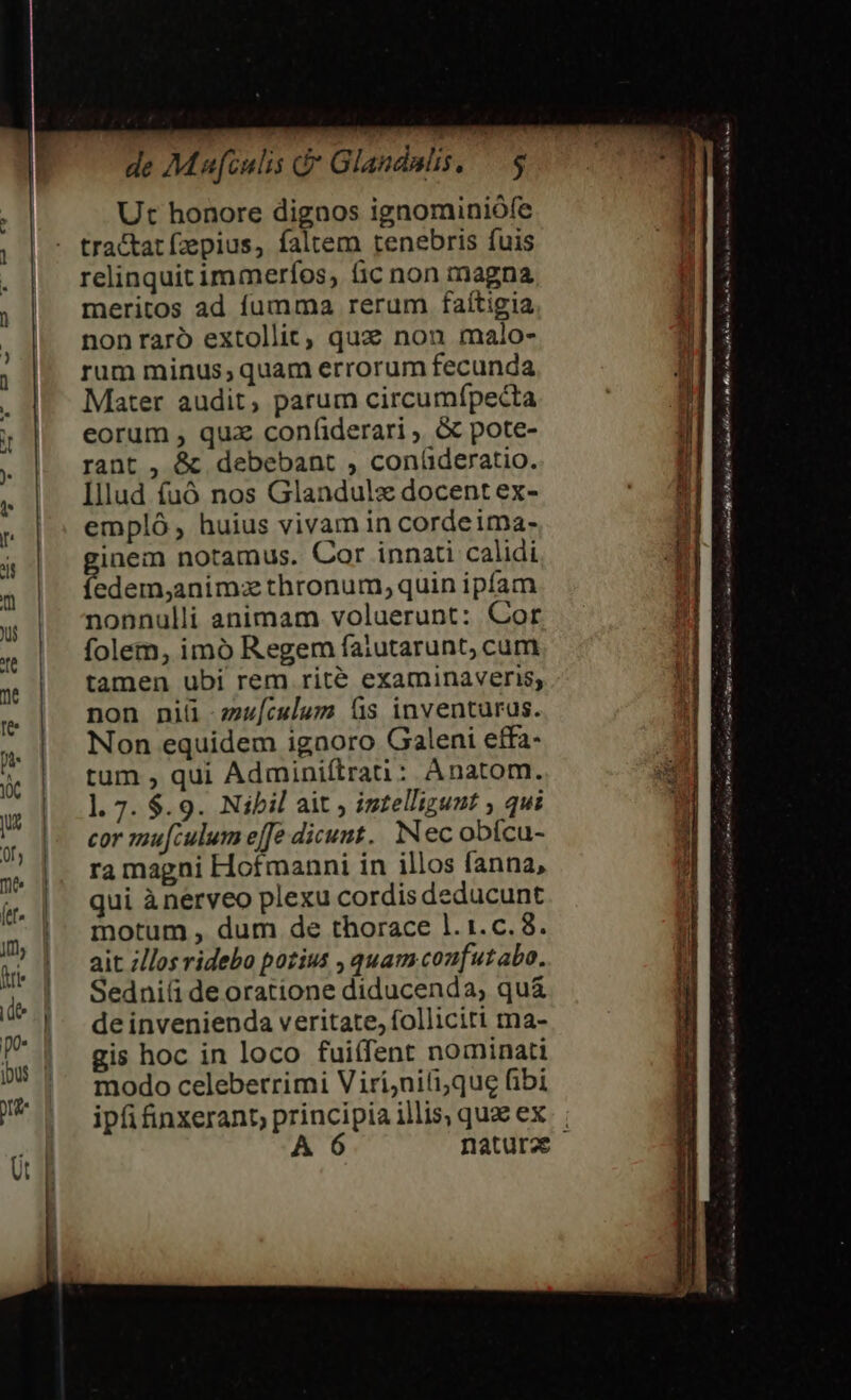 de Maufculis d* Glandulis, — Ut honore dignos ignominiófe tractat (zepius, faltem tenebris fuis relinquit immeríos, ic non magna meritos ad fumma rerum faítigia nonraró extollit, qux non malo- rum minus, quam errorum fecunda Mater audit, parum circumípecta eorum , qux confíiderari , &amp; pote- rant , &amp; debebant , conlderatio. Illud fuó nos Glandulz docent ex- empló , huius vivam in cordeima- inem notamus. Cor innati calidi iEn ipt thronum,quin ipfam nonnulli animam voluerunt: Cor folem, imó Regem faiutarunt, cum tamen ubi rem rité examinaveris; non niü wu[culum fs inventurus. Non equidem igaoro Galeni effa- tum , qui Adminiftrau : Anatom. l. 7. $.9. Nibil ait ; iztellizunt , qui cor mu[culum effe dicunt. Nec obícu- ra magni Hofmanni in illos fanna, qui ànerveo plexu cordis deducunt motum , dum de thorace 1l. 1.c. 8. ait /los ridebo pozius , quam coufutabo. Sedni(i de oratione diducenda, qu&amp; de invenienda veritate, folliciri ma- gis hoc in loco fuitfent nominati modo celeberrimi Viri;niti;que fibi ipfi inxerant, ESSI illis, quae ex A rit nr ml CR PON, Je t lom i BÉ Ht ir op € P, Rr a Sc