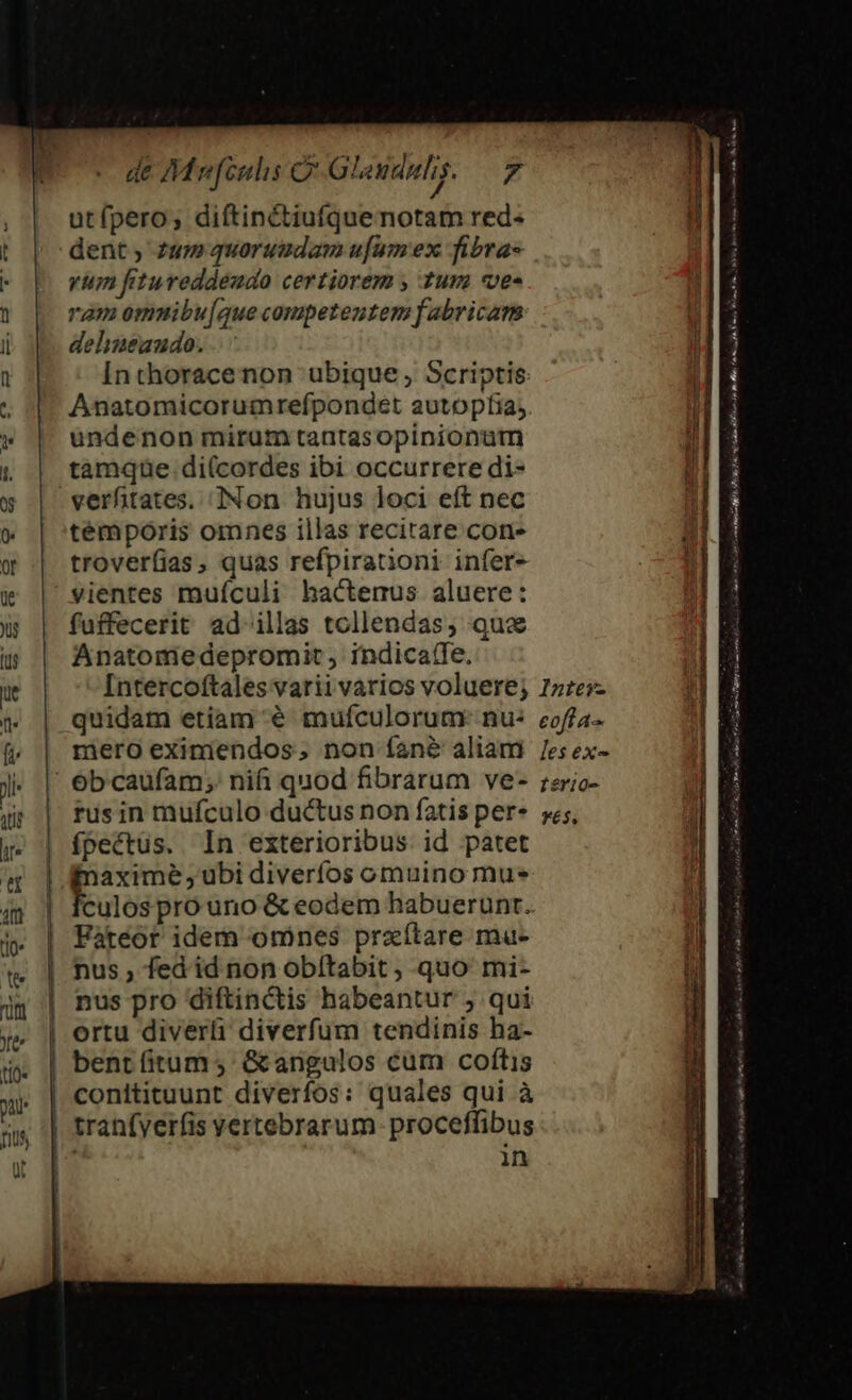 wu | ] Ü de Mvfculis C Gleuduhi;. 7 utfpero; diftinctiufquenotam red- vum fitureddeudo certiorem , tura vec ram omnibu[aque competentem fabricar dehineaudo. Inthorace non ubique , Scriptis: Anatomicorumrefpondet autopfia; ündenon mirum tantasopinionütn tamqüe di(cordes ibi occurrere di- témporis omnes illas recitare con- trover(ias, quas refpirationi infer» vientes muículi hactenus aluere: fuffecerit ad illas tcllendas, qux Anatome depromit, indica(fe. fpectus. In exterioribus id patet E übi diveríos omuino mus E Fatéor idem omnes przítare mu- nus , fed id non obítabit , quo mi- nus pro diftinctis habeantur ; qui ortu diverli diverfum tendinis ha- bentíitum s &amp;angulos cum coftis Mu ine omia t om En. B y o Ium 1 BÉ e be tms ri im ra je m  WE py mr m REI ea ti 771i n Rr