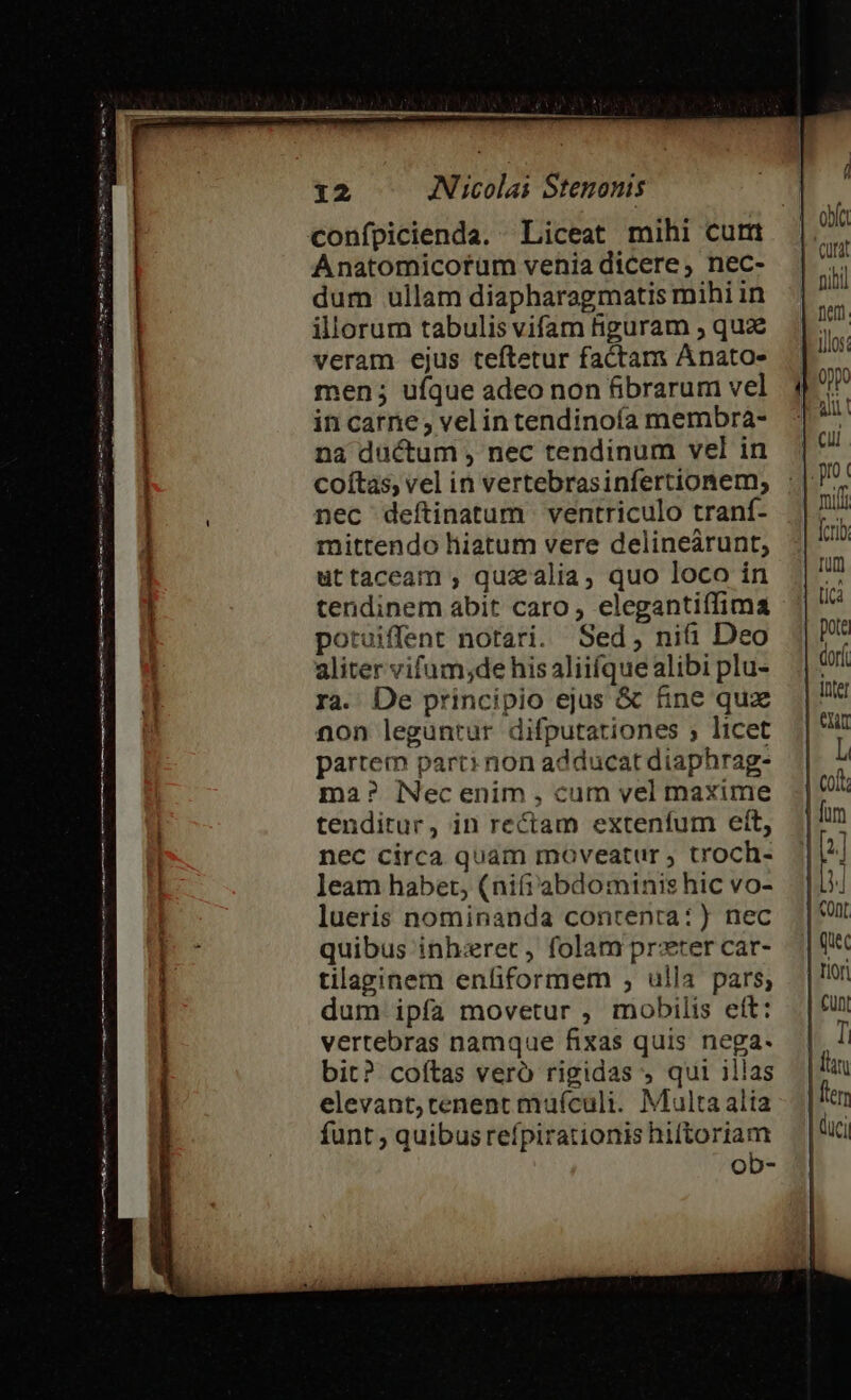 Venu my cum STIS ES ro Tr Eme e mm rs nm ERES EIE er a FRI atn on pni AUT etn cciam RUNE mai pini 12 AN icolai Stenonis Anatomicorüm venia dicere, nec- dum ullam diapharagmatis mihi in illorum tabulis vifam figuram , qua veram ejus teftetur factam Anato- men; ufque adeo non fibrarum vel in carne, vel intendinoía membra- na ductum , nec tendinum vel in coítas, vel in vertebrasinfertionem, nec deftinatum | ventriculo traní- mittendo hiatum vere delineárunt, uttaceam , quzalia, quo loco in tendinem abit caro , elegantiffima potuiffent notari. Sed, nifi Deo aliter vifum;de his aliifque alibi plu- ra. De principio ejus &amp; fine qux non leguntur difputationes ; licet partem part: non adducat diaphrag- ma? NNec enim , cum vel maxime tenditur, in rectam extenífum ett, nec circa quam moveatur , troch- leam habet, (ni(i' abdominis hic vo- lueris nominanda contenta:) nec quibus inh:zrec , folam preter car- tilaginem enfiformem , ulla pars, dum ipfa movetur , mobilis eft: vertebras namque fixas quis nega- bit? coftas veró rigidas ; qui illas elevant, tenent muícalit. Multa alia funt ; quibus refpirationis hiftoriam ob- ( n ofa Cütat fiet ios. milf [crib Tum Lia