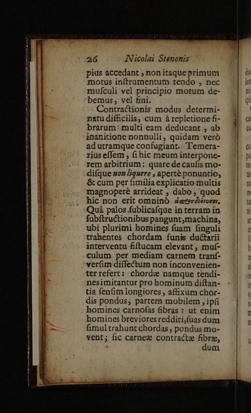 Vesisnsi cc cu dh ud car aS C go mm cmm Are ma zimmas ss LET TIE o utm npe L8 AN:colai Stenomis pius accedant ; non itaque primum motus inítrumentum tendo , nec muículi vel principio motum de- bemus, vel fini. Contractionis modus determi- natu diffücilis, cum àrepletione fi- brarum: multi eam deducant , ab inanitione nonnulli, quidam veró ad utramque confugiant. TTemera- rius effem ; fi hic meum interpone- rem arbitrium: quare de caufis mo- difque xoz liquere , aperté ponuntio, &amp; cum per fimiliaexplicatio multis magnopere arrideat , dabo, qued . hic non erit omnino detecóévorzr, Quá palos fublicafque in terram in fubftructionibus pangunt,machina, ubi plurimi homines fuam finguli trahentes chordam funis ductarii interventu fiftucam elevant, muí- culum per mediam carnem tranf- verfim diffectum non inconvenien- terrefert: chordz namque tendi- nesimitantur pro hominum diftan- tia fen(im longiores , affixum chor- dis pondus, partem mobilem , ipfi homines carnofas fibras : ut enim homines breviores redditi;füas dum fimultrahunt chordas, pondus mo- vent; fic carnez contracta fibre, dum