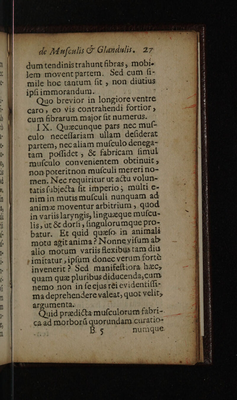 dum tendinistrahunt fibras, mobi. lem moventpartem. Sed cum fi- mile hoc tantum fit , non diutius ipfiimmorandum. | , Quo brevior in longiore ventre caro, eo vis contrahendi fortior ; cum fibrarum major fit numerus. I X. Quzcunque pars nec muf- culo neceffariam ullam defiderat partem, necaliam muículo denega- tam poffidet, &amp; fabricam fimul mufculo convenientem obtinuit ; non poteritnon muículi mereri no- men. Nec requiritur ut actu volun- tatis (ubjecta fit imperio ; multi e- nim in mutis mufculi nunquam ad anim: moventur arbitrium ; quod in variis laryngis, linguzque mufcu- lis, ut &amp; dorfi, fingulorumque pro- batur. Et quid quzío in animali motu azitanima? Nonne vifum ab alio motum variis lexibustam diu imitatur ;ipfum donec verum forte invenerit ? Sed manifeftiora hzc, quam quz pluribus diducenda,cum nemo non in feejusréi evidentifft- ma deprehendere valeat; quot velit; argumenta. Quid przedi&amp;ta mufculorum fabri- ca. ad morborá quorundam curatio- B. 5 nurmque.