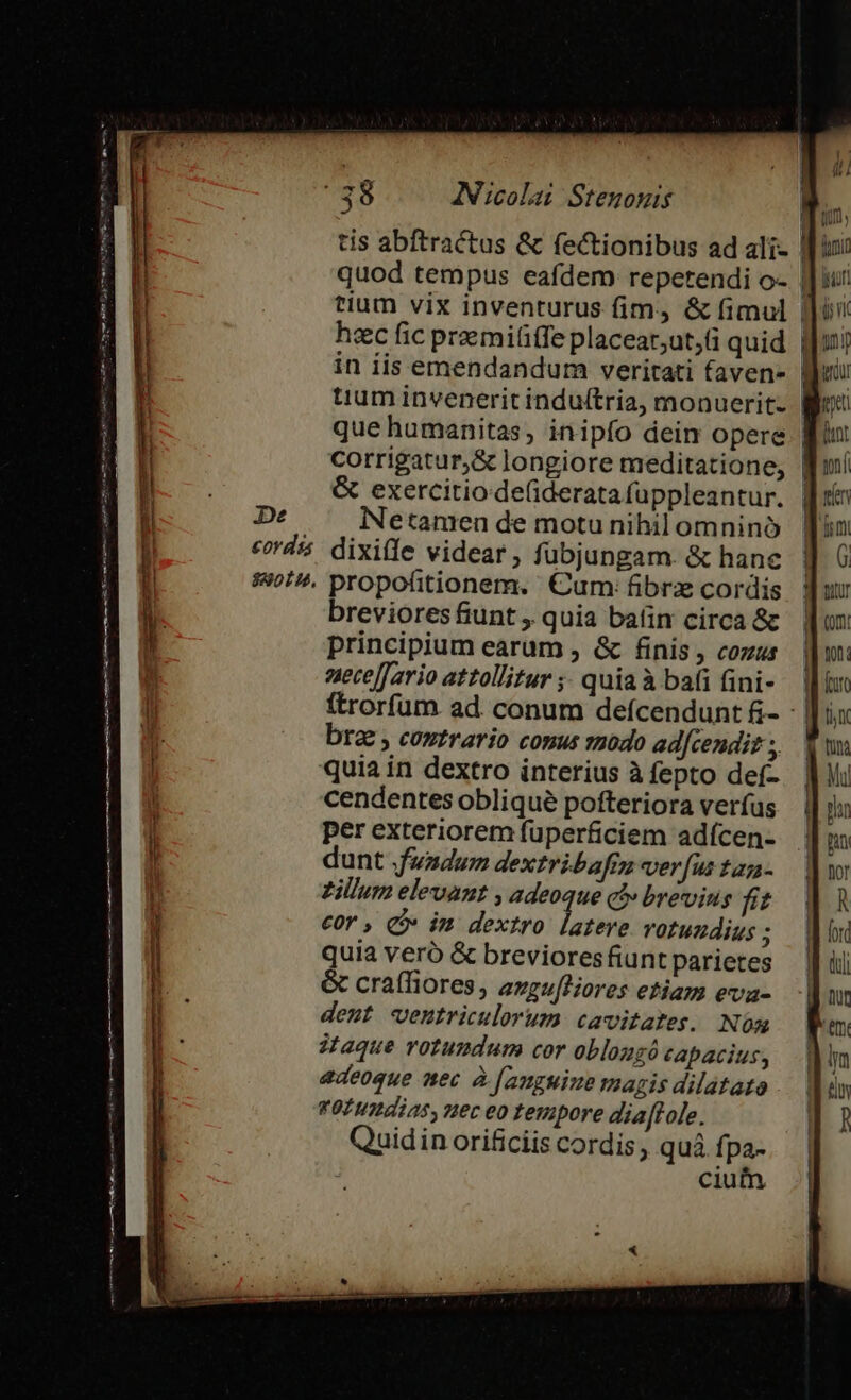 tium vix inventurus fim, &amp; fimul | | hec fic praemi(iffe placear;ut, fü quid gu! in iis emendandum veritati favens [|ui tium invenerit induftria, monuerit- | que humanitas, inipío dein opere | | corrigatur,&amp; longiore meditatione, fuí &amp; exercitio -de(iderata fuppleantur. | De Netanren de motu nihilomnino [in crd's dixifle videar, fubjungam. &amp; hane d 6 $4. propofitionem. €um: fibre cordis Jur brevioresfiunt, quia baün circa &amp;c un principium earum , &amp; finis , cozus i nt: aecelfario attollitur ;; quiaà bai ini- — lin ftrorfum. ad conum defcendunt &amp;- - |] ix bra , coutrario couus aodo adfcendit , Www quia in dextro interius àfepto def- Vi cendentes oblique pofteriora verfus | pln per exteriorem fuperficiem adícen- Ju dunt fadum dextribafrn verfustam- | zillum elevaut , adeoque cl» brevius ft | cor , C im dextro latere votundius; Wow quia veró &amp; brevioresfiunt parietes — Jf ii &amp; craffiores, evzu[tiores etiam eva- a deut wventriculorum cavitates. Nóm Wm aque votundum cor oblozzó capacius, M adeoque mec à [ampuine magis dilatato ^ f qofumdias, nec eo tempore dia[tole. a cum LEM n apt t np I8 itii c em — —— M —— seio — s í———— ————