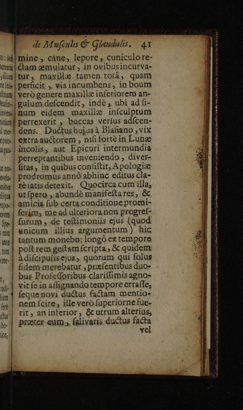 tel Vreztig | ;illug fe felis irum euin» IYet tiom | i me: | Eptios là Pdl &amp; nts de Mufculis &amp; Glaudalis, | 4 mine; cáne, lepore ,. cuniculore- Cam zemulatur ; ín ovibusincurva- tur, maxilla tamen totá, quam perficit , viaincumbens, in boum yeró genere maxillz inferiorem an- gulum defcendit, inde ; ubi ad fi- num eidem maxille infculptum perrexerit , buccas veríus adícen- dens. Du&amp;tusbujusà Blafiano , vix extra auctorem , nifi forté in Lunaz incolis, aut. Epicuri intermundia perreptantibus inveniendo ; diver- fitas, in quibus confiftit, Apologize prodromus annó abhinc editus cla- reiatisdetexit. Quocirca cum illa; ut pero , abunde manifeftares, &amp; amicis, fub certa conditione promi- ferims me ad ulterioranon progref- furum , .de teftimoniis ejus (quod unicum illius argumentum ) hic tantum monebo: longó ex tempore poft rem geftam fcripta, &amp; quidem: àdifcipulisejus, quorum qui folus fidem merebatur , przefentibus duo- bus Profefforibus clariffimis agno- vit fein affignando tempore errafle; Íeque novi ductus factam mentio- em fcire, ille vero fuperiorne fue- rit, an interior, &amp;cutrum alterius, proer eum.» falivaris ductus es ve an P. WM i, Bets A rina tei Gi s oan oam leo RT Pe Di Pp ti] SL orem e Bs mme msn