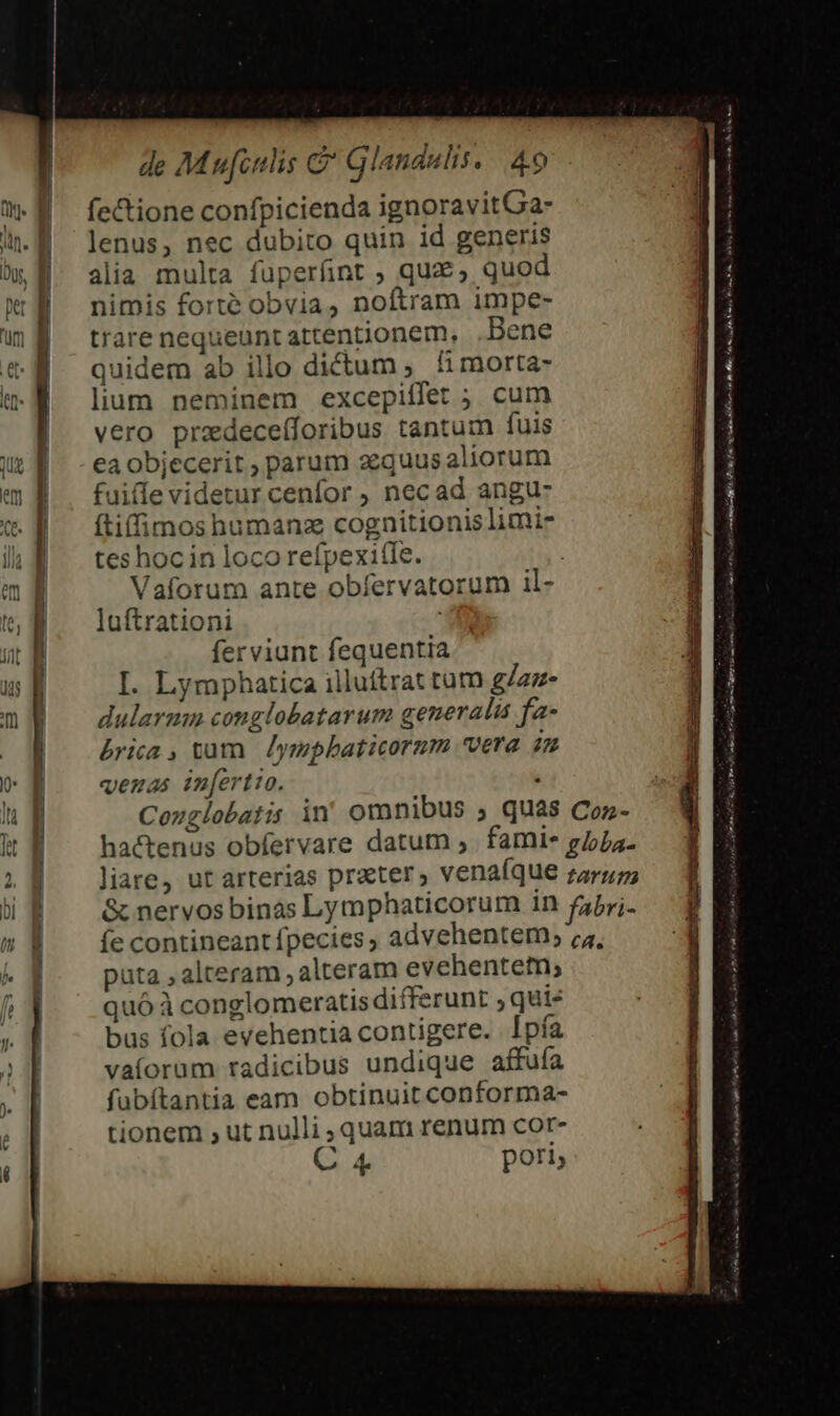 * — EXT IL -  ——— E ] rade e era de Mu[inlis &amp; Glandulis. | 49 fe&amp;tione confpicienda ignoravitGa- lenus, nec dubito quin id generis alia multa füperfnt ; que, quod nimis forte obvia, noftram impe- trare nequeunt attentionem, Bene quidem ab illo dictum ; fi morta- lium neminem excepiífet ; cum vero przdeceíforibus tantum fuis ea objecerit , parum zequusaliorum ftiffimos humanz cognitionislimi- tes hoc in loco refpexi(le. | Vaforum ante obfervatorum il- luftrationi ferviunt fequentia I. Lymphatica illuítrat tum g/zz- dularmn conglobatarum generalis fa- &amp;rica , vum. Jympbaticorum vera in venas inertio. : Cozglobatis in omnibus ; quas Coz- hactenus obfervare datum ;. famis g/oja- &amp; nervos binas Lymphaticorum in fPrj. fe contineant fpecies , advehentem; ;;, puta , alteram , alteram evehentetn; quóà conglomeratis differunt ; qui- bus fola evehentia contigere. Ipfa vaíorum radicibus undique affuía fübítantia eam obtinuit conforma- tionem , ut nulli , quam renum cor- C 4 pori, a EÓÓSÓÉ ^ E usata a e i sur ineo e E Pere JR oq Uum p Boo Hos s tors orm m. E Ree RGURER CIEEE tH d ree Sr XE xg eh: a^. (enc PR PUNK RR M hr 1 aa ne n t o AC