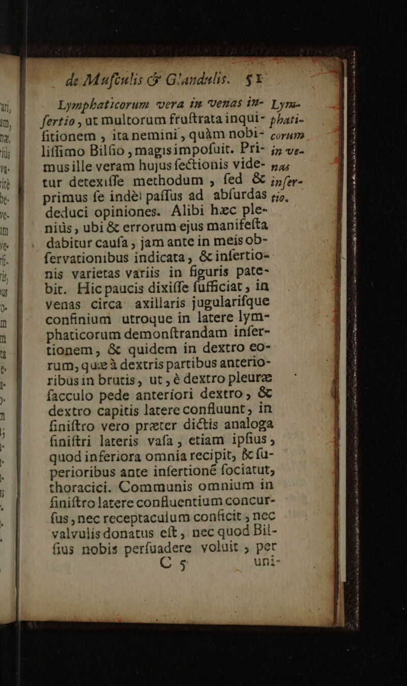 Lympbaticorum «vera tm venas in- Lym- fertio , ut multorum fruftrata inqui- pzari- fitionem , ita nemini , quàm noDi- corum liffimo Bil&amp;o , magisimpofuit. Pri- j;5 vz- musille veram hujus fectionis vide- 54; tur detexiffe methodum , fed &amp; ;5fz- primus fe indé! paffus ad abíurdas g;?, — deduci opiniones. Alibi hzc ple- niüs , ubi &amp; errorum ejus manifefta dabitur caufa , jam ante in meis ob- fervationibus indicata, &amp; infertio- nis varietas variis in figuris pate- bit. Hic paucis dixiífe fufficiat ; in venas circa axillaris jugularifque confinium utroque in latere lym- phaticorum demon(trandam infer- tionem, &amp; quidem in dextro eo- rum,quaz à dextris partibus anterio- ribusin brutis, ut, é dextro pleurz facculo pede anteriori dextro ; &amp; dextro capitis latere confluunt ; in finiftro vero preter dictis analoga finiftri lateris vafa ; etiam ipfius; quod inferiora omnia recipit, &amp; fu- perioribus ante infertioné fociatut; thoracici. Communis omnium in finiftro latere confluentium concur- fus , nec receptaculum conficit ; nec valvulís donatus eít, nec quod Bil- fius nobis perfuadere voluit ; per amr aer odi P hr e Uo t, A lr mci. y