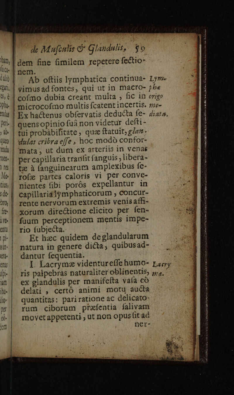 de Mufculis &amp; Glandnls, $0 ' $, plu. eda peti» (ut) endi (im :de oro, fre AT i- it efi. ent fpi« vi hu Jl: pet el. em quensopinio fuá non videtur defti- tui probábilitate ; quae ftatuit; gez. dula: cribra effe , hoc modo confor- Tnata, ut dum ex arteriis in venas per capillaria tranfit fanguis ; libera- nientes (ibi porós expellantur in capillarid1lymphaticorum , concur- rente nervorum extremis venis affi- xorum dire&amp;ione elicito per fen- fuum perceptionem mentis impe- rio íubjecta. Et hzc quidem deglandularum nàátura in genere dicta, quibusad- dantur fequentia. I. Lacrymz videntureffe humo- ris palpebras naturaliter oblinentis, ex glandulis per manifefta vaía có delati , certó animi motu aucta quantitas: pariratione ac delicato- rum ciborum praíentia falivam movet appetenti , ut non opusfit ad | ner- B cms! oan omm Bl REC Po Dl Fo iie SIR onum i BÉ ei fe mus Pee RA Eme mem sts à