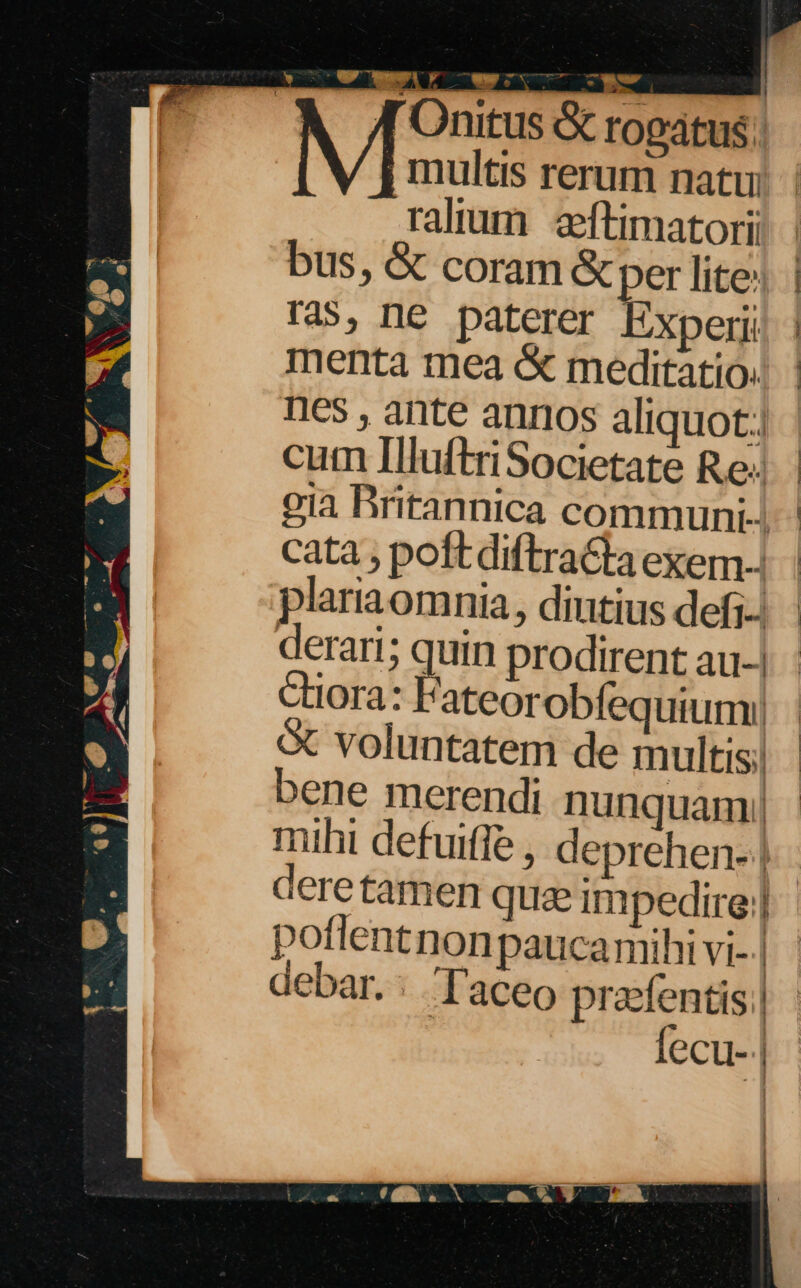 L| hd He Ae d t  , * /[ Onitus &amp; rogatus; multis rerum natu. | ral'um aftimatori bus, &amp; coram &amp; per lite: | ras, ne paterer Experii | menta tea &amp; meditatio! | nes , ante annos aliquot] curn IluftriSocietate Re; gia Britannica communi-. cata ; poft diftraGia exem-. plariaomnia, diutius defi-: derari; quin prodirent au-. Ctiora: Fateorobfequiumy| voluntatem de multis; bene merendi nunquam! | mihi defuiffe , deprehen- | deretamen quae impedire] potlentnonpauca mihi vi- | ebar.: Taceo praefentis | fecu- | |