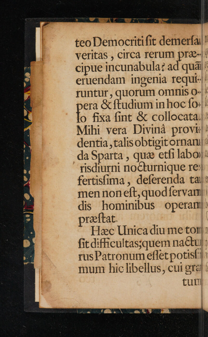 teo Democritifit demerfa/! veritas , circa rerum pra: cipue incunabula: ad quai! eruendam ingenia requi«| runtur , quorum omnis O« ! era &amp; ftudium in hoc fo: o fixa fint &amp; collocata; Mihi vera. Divinà provi dentia talis obtigit ornani da Sparta , qua etfi labo): - risdiurni nocturnique re: fertisfima , deferenda tai: men non eft, quod fervam|: dis hominibus operam]: praeftat. Hac Unica diu me tor: fit difficultas;quem nactul ; rus Patronum effet potisf1: mum hic libellus, cui gra : tuti