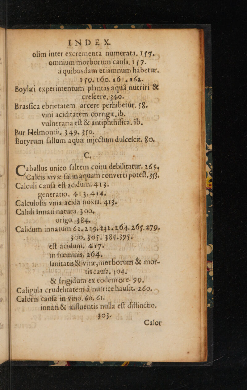 IN D E X. olii inter excrementa numerata, r$. omurum morborum caufa, t 7. aquibusdam etiampum habetur, 1 f9. 160. 161, 162. Boylei experimentumi plantas aqua nutriri G creícere, 24.0. Brasfica ebrietatem. arcere perhibetür, 58. vini aciditatem corrigit, ib. vulneraria eft &amp; antiphrhifica. ib, Bur Helmontii 3 49. 350. Butyrumi (aliam aqua 1n] ;:ectum dulcelcit, 0o. C. 'aballus unico faltem coitu debiliratur. 265, Caleis vivz falin aquam convert potelt, 253. Calculi caufa eft acidum. 4:1 3. pc neratio, 413, 4-14. Calculofis vina-acida tióxta. 412, Calidi innati natura. 3 00, origo. 3264. Calidum innatum 624.229.232, 164.264.279. .300. 305. 394:225* mUESHEet 4 17. in foeminis, 264. lanitatis &amp; vitae, nietborum &amp; mor- tts caufa, 304. &amp; frigidum ex eodem óre- 99, Caligula crudelitbiéndá à nutrice hauíit, 260. Calotis canfa in vino. 6o. 6l. innati &amp; 18fluéntis nulla eft diftiactio 203. Calor