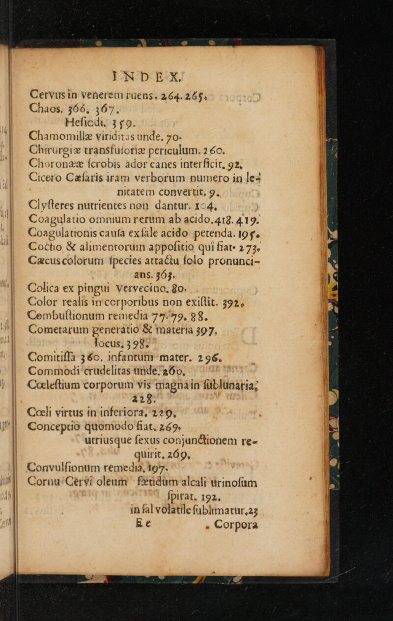 Cervus in venerem ruens, 264. 265. Chaos. 366, 3167. Heficdi, 3 $9. Chamomillz viriditas unde. 70. Chirurgiz transfuioriz periculum. 2 6c. Choronzz fcrobis ador canes interficit, 92, Cicero Cafaris iram verborum numero in lez nitatem convertit, 9, Cl yfteres nutrientes non. dantur. 1-4. Coagulatio omnium rerum ab acido, 418. 4.19. awe caufa exfale acido petenda. ipf. Coctio &amp; alimentorum appofitio qui fiat» 277. Cacus colorum fpecies attactu folo pronunci- ans. 363. Colica ex pingui. vervecino, o. Color realis ir corporibus non exi(lit. 392, Cembuflionum reinedia 77/79, 88. Cometarum generatio &amp; materia 397. locus, 3 98, Comitilla 3 6o. infantum mater. 2 96. Commodi crudelitas tide; 260, Cocleftium corporum vis magnain füblunaria; 228. Coeli virtus in inferiora, 229, Concepuo quomodo fiat. 269 utriusque fexus conjunctionem re- quirit, 269, Convulfionum remedia, 197. Cornu: Gérvi oleum £etidüm alcali urinofüm Ípitat, 192. in fal volatile fübltmatur,22 Rec , Corpora