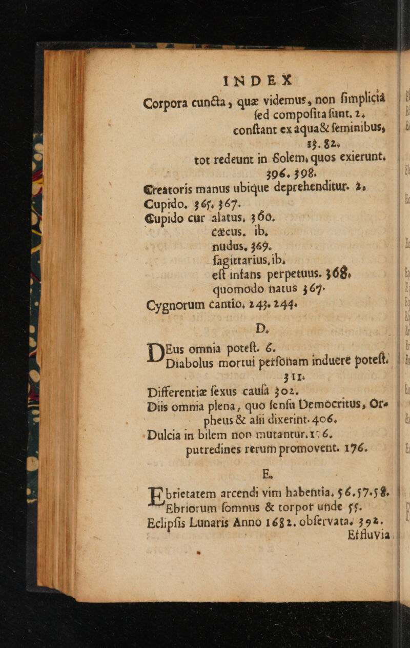 Corpora cuncta , quz videmus, non fimplictà fed compofita funt. 2, conftant ex aqua&amp; feminibus; 313. 62. tot redeunt in &amp;oletm quos exierunt, 306. 398. reatoris manus ubique deprehenditur. 2, Cupido. 3 6j, 67. Gupido cur alatus, 360. C&amp;cus, ib, nüdus, 369. fagittarius, ib, e(t infans perpetuus. 368, quomodo natus 367. Cygnorum cantio, 247. 244^ D, Eus omnia poteft. &amp;. Diabolus mortui petfótiam induere poteft | i 31L Differentiz fexus caula 302. Diis omnia plena, quo fenfu Demócritus; Ore pheus &amp; alii dixerint. 406. Dulcia in bilem non mutantur. 1; 6. putredines rerutn promoveht. 176. E. brietatem arcendi vim habehtia, $6,57.58. Ebriorum fomnus &amp; torpor unde jf. Eclipfis Lunaris Anno 1682. obfervata, 392. Effluvia |