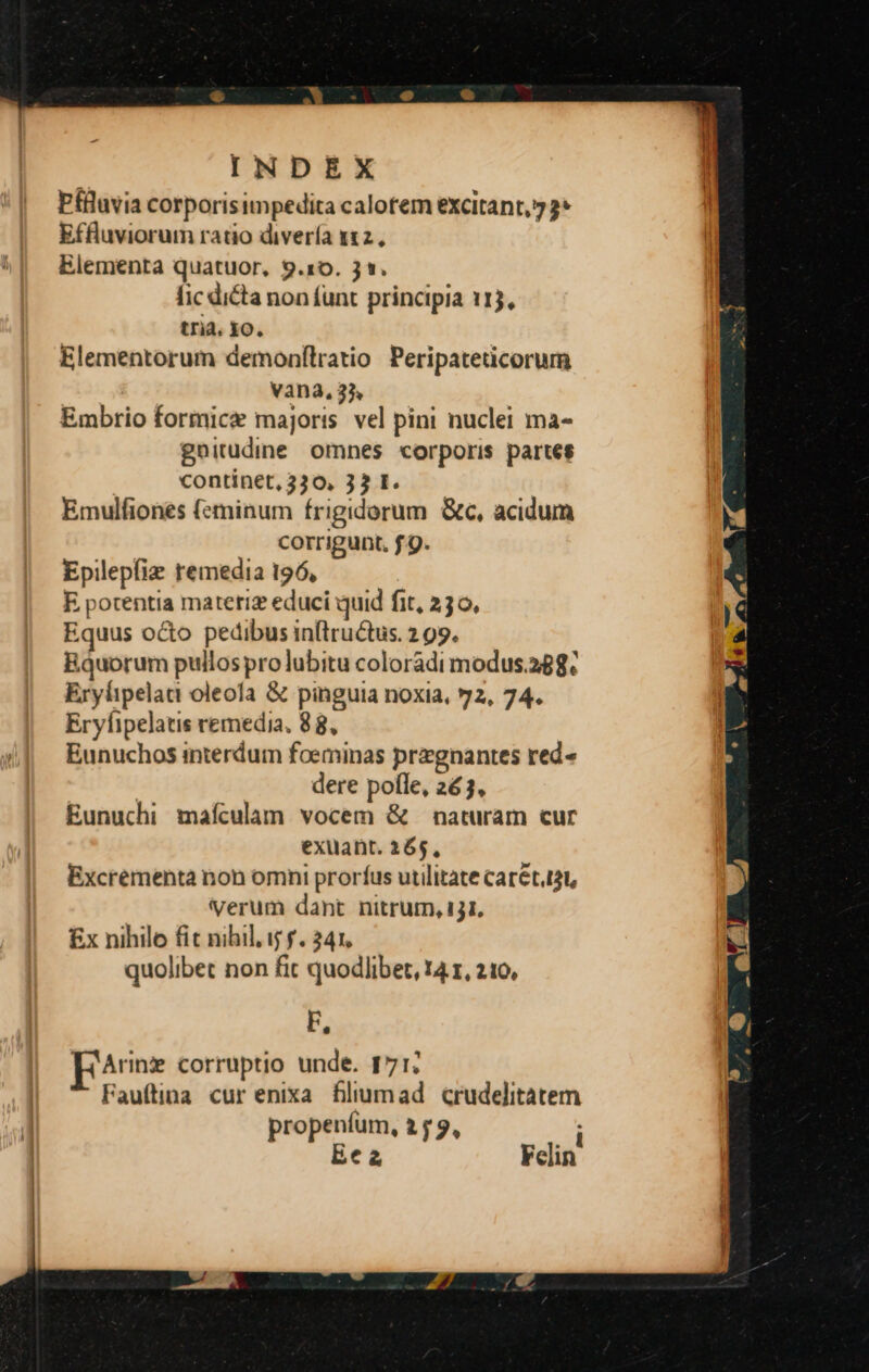 Pfluvia corporisimpedita calorem excitant, 2* Effluviorum ratio divería 112. Elementa quatuor, 9.10. 31. fic dicta non funt principia 113, tria. IO. Elementorum demonfílratio Peripateticorum vana, 3j. Embrio formice majoris vel pini nuclei ma- gnitudine omnes corporis partes continet, 330, 33 I. Emulfiones (eminum frigidorum &amp;c, acidum corrigunt, f.9. Epilepfiz remedia 196, E pocentia matetiz educi quid fit, 230, Equus oco pedibus in(tructus. 2 99. Bquorum pullos prolubitu colorádi modus.288. Erylipelaca oleofa &amp; pinguia noxia, 72, 74. Eryfipelatis remedia. 88, Eunuchos interdum foeminas przgnantes red« | dere pofle, 263, Eunuchi mafculam. vocem &amp; — naturam cur exuant. 365, Excrementa non omni prorfus utilitate Car&amp;t.t, verum dant nitrum, 131, £x nihilo fit nihil. ij f. 341. quolibet non fit quodlibet, 14.1, 210, F, EArinz corruptio unde. 171; Fauftina cur enixa filiumad crudelitatem propenfum, 2 f 9, i Eca Felin