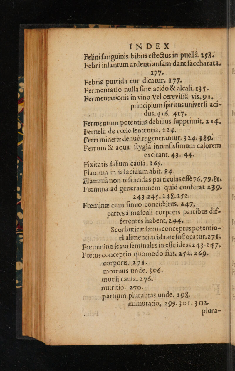 Felini fanguinis bibiti effedus in puellá. 258, Febri infantum ardenti anfam dant faccharata, 177. Febris putrida cur dicatur. 177. Fermentatio nulla fine acido &amp; alcali. 13 . Fermentationis in vino Vel cerevifià vis, 9 1, priucipium fpiritus univerfi aci- dus.416. AIT. Fermentum potentius debilius fupprimit, a x4, Bernelii de coelo fententia, 2 24. Ferri minerz denuó regenerantur. 3 24. 389. Ferrum &amp; aqua. ftygia intenfisfimum calorem excitant. 43. 44. Fixitatis falium caufa, 165. Flamma in falacidumabit. 84. Ejammánon nifi acidas particulas efle 76.79.81. Foerina ad generationem quid conferat 239, 243.245.2148.25. Foeminz cum fimio concubitus, 447, pattesà mafculi corporis partibus dif- ferentes habent. 24.4. Scorbuticz fztusconceptus potentio- ri alimenti aciditate fuffocatur,27 I. Txeminino exui feminales in effeideas 243.147, Foetus conceptio quomodo flat, a. 2. 269. corporis. 27 f. mortuus unde, 306. mutil caufa. 2 76. putritio. 2/70. partium pluralitas unde, 298. iminutatio, 299. 301. 30?» plara-