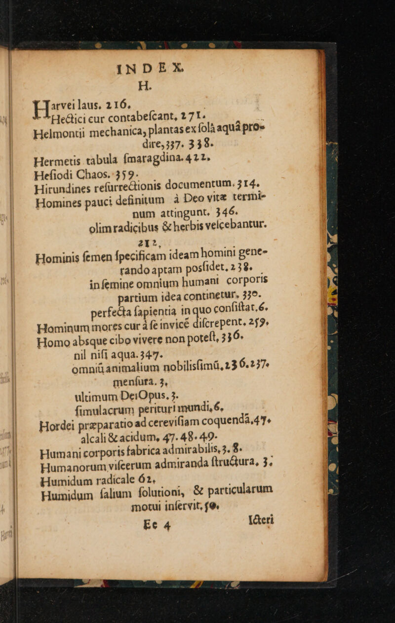 H. Hireilaus. 2116, Heátici cur contabefcant, 2 71. | | Helmontii mechanica, plantas ex folà aquá pro» J dire, 337. 338. Hermetis tabula (ímaragdina. 42 2. Hefiodi Chaos. 35 9. Hirundines refürrectionis documentum. 3 14. Homines pauci definitum à Deo vite termi- num attingunt, ) 46. olimradicibus & herbis velcebantur. 21?, Hominis femen fpecificam ideam homini gene- rando aptam posíidet, 238. infemine omnium humant corporis partium idea continetur, 339. perfecta fapientia 1n quo confiftat. 6. Hominum mores cur à fe invice difcrepent. 255» Homo absque cibo vivere non potett, 336. nil nifi aqua.347. omni& animalium nobilisfimá, 23 6.237 meníuta. 3, ultimum DerOpus., 3. fimulacrum perituri mundi, 6, Hordei praparatio ad cereviliam coquenda,47. 4lcali & acidum, 47. 48. 49- Humani corporis fabrica admirabilis, 5. 8. | Humanorum vifcerum admiranda ftruQura, 3. | Hurmidum radicale 62. | — Humidum falium (olutioni, & particularum motui infervit, (9. Ec 4 [&eti