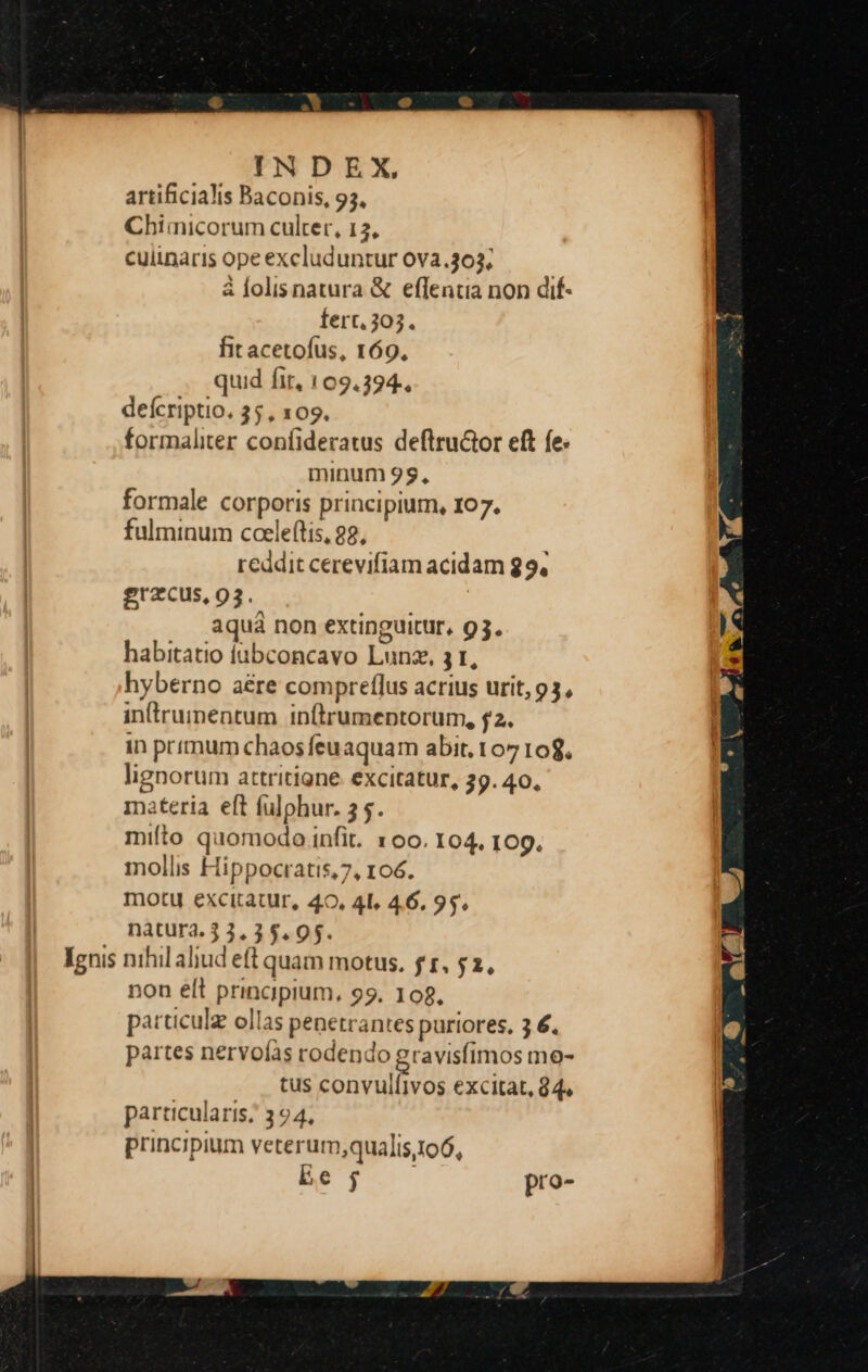 Lenis U^ artificialis Baconis, 93, Chimicorum culter, 12, culinaris ope excluduntur 0va.303; à lolisnatura & effentia non dif- fert, 303. fit acetofus, 169, quud fit, 109.394. deícriptio. 35, 109. formaliter confideratus deftru&tor eft fe. minum 99, formale corporis principium, 107. reddit cerevifiam acidam 29, erzcus, 93. aqua non extinguitur, 93. habitatio iabconcavo Lunze, 3 1, hyberno aére compreflus acrius urit, 93, inirumentum inftrumeptorum, f2. in primum chaos feu aquam abit. 107 10$. lignorum attritigne. excitatur, 39. 40, materia eft fulphur. 3 5. mifto quomodoinfit. 1oo. 104. 109. mollis Hippocratis,7, 106. motu excitatur, 40, 4L, 46, 95. nàtura. 3 3.35.95. nihil aliud eft quam motus. fr, $2, non éft principium, 99. 108, particulz ollas penetrantes purtores, 3 6. partes nervoís rodendo gravisfimos mo- tus convuifivos excitat, 94. particularis; 394, principium veterum;qualis.106, Es Tues pro-