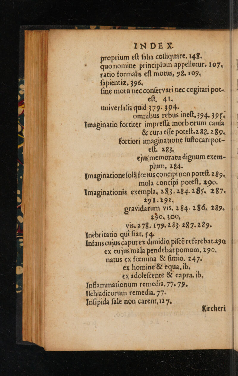 roprium eft falia colliquare. 148. uonomine principium appelletur, 107, ratio formalis eft motus, 98. 109. fapientiz, 396. fine motü nec confervari nec cogitari pot- elt, 4t. univeríalis quid 379. 394- omnibus rebus ineft, 294. 39 f. Imaginatio fortiter impreffa morb orum cauía fortiori imaginatione füftocari pot- e(t. 293. plum, 284. Imaginationeíola fcetus concipinon potefl. 2 25, mola concipi poteft. 290. Imaginationis exempla, 283. 284. 287. 287. 291.291. gravidarum viS, 2 84. 286. 289. 2,90, 300, vis, 278. 179.263. 287. 1 89. Inebritatio qui fiat. $4. ex cujusmala pendebat pomum, 230, natus ex foemina & fimio. 247. ex homine & equa, ib, ex adolefcente & capra. ib, Inflammationum remedia. 77. 79. líchiadicorum remedia. 77. Infipida fale non carent, t1 7. ' Kircheri