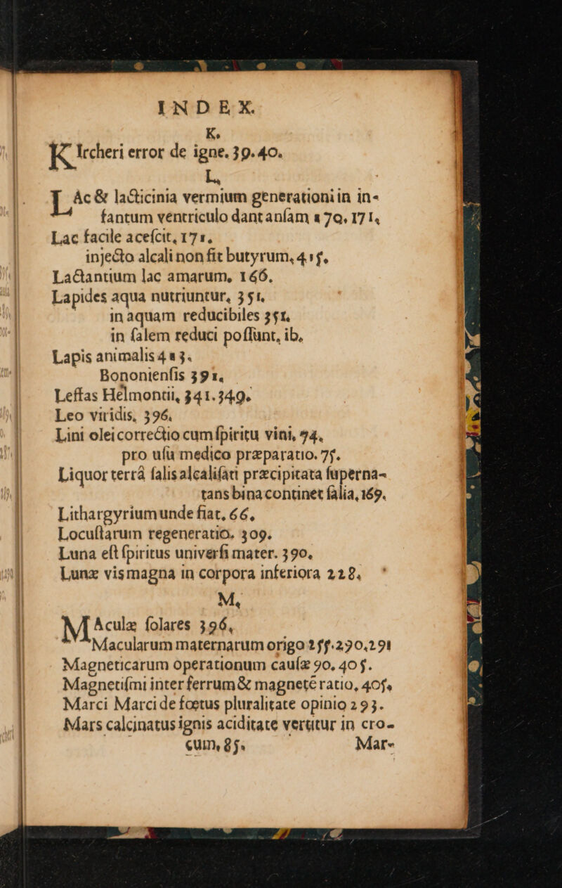 K, ]&amp; Ircheri error de igne. 39. 4o. [^&amp; la&amp;icinia vermium generationi in in- fantum ventriculo dantaníam a 70, 17 I. Lac facle aceícit, 171. inje&amp;o alcali non fit butyrum, 4 :f. Lacantium lac amarum, 146. Lapides aqua nutriuntur, 5 51. ». 3qnaquam reducibiles 351. in falem reduci poflunt, ib, Lapis animalis 4 1 3. | Bonontenfis 39 1. Leffas Helmontii, 341.349. Leo viridis, 396. Lini oleicorrectio cumípiritu vini, 74. pro ufu medico preparato. 7. Liquor terrà falis alcalifatt prcipitata fuperna- tans bina contnet falia, 169. Lithargyriumunde fiat, 66, Locuílarum regeneratio, 309. Luna eft fpiritus univerfi mater. 390. Lunz vismagna in corpora inferiora 228. M, M cile folares 396, Macularum maternarum origo ? ff.2:30.2 91 Magneticarum operationum cauíz 90, 405. Magneti(mi inter ferrum&amp; magnete ratio, 40j» Marci Marci de foetus pluralitate opinio 2 93. Mars calcinatus ignis aciditate verutur in cro- cum, 8j. Mar-