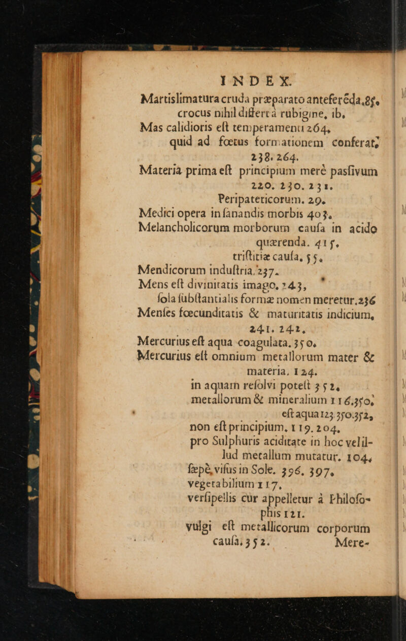 I N D E X. Martislimatura cruda przparato antefer&amp;da,£, crocus nihil differtà rubigine, ib, Mas calidioris eft temperamenu 264, quid ad foetus formationem conferat; 2398. 264. Materia prima eft. principium meré pasfivum 220, 230. 231. Peripateticorum. 29. Medici opera infanandis morbis 403, Melancholicorum morborum caufa in acido quarenda. 415, triftitiae caufa, $$, Mendicorum induftria. 257. Mens eft divinitatis imago, »4.3, fola füb(tancialis formz nomen meretur.236 Mentes foecunditatis &amp; | maturitatis indicium, 241. 24.2, Mercurius eft aqua coagulata, 35 0, Mercurius elt omnium. metallorum mater &amp; materia, 1 24. in aquarn refolvi potelt 7 5 2, metallorum &amp; mineralium 11 6,3s0, eft aqua123.2/0.2525 non eft principium, t 19. 204, pro Sulphuris aciditate in hoc velil- lud metallum mutatur. 104, f»p&amp; vifus in Sole. 256, 397, vegetabilium 117, verfipellis cur appelletur à Fhilofo- phis 121. vulgi eft metallicorum corporum *