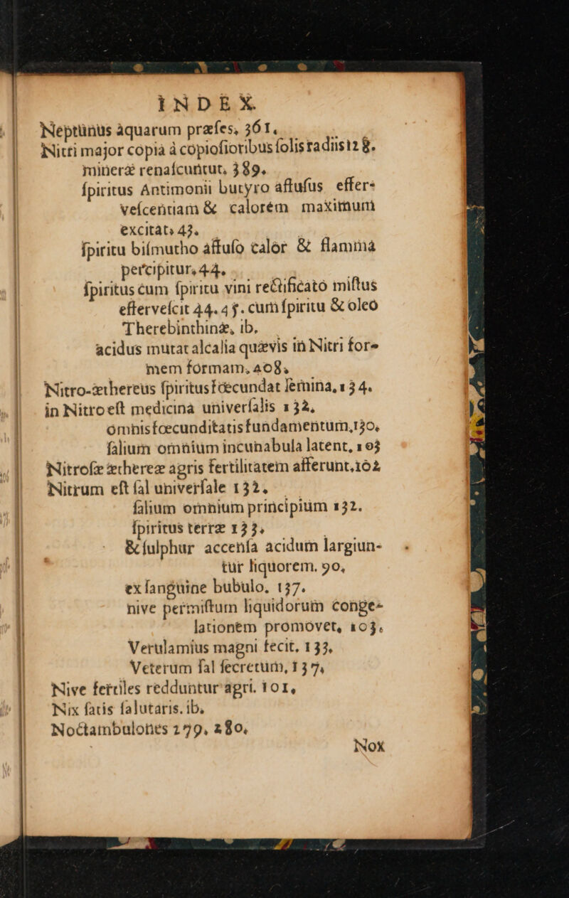 INDEX Neptünus aquarum praes, 561. INitti major cópià à copiofioribus folis radisi2 8. minera renafcuncut, 389. fpiritus Antimonii butyro aflufus effer: veícetrtiam &amp; calorém maximum excitat» 42, fpiritu biímutho affufo calor &amp; flammá percipitur, 44. fpiritus cum fpiritu vini re&amp;tificato miftus efferveícit 44. 4 f. cum fpiritu &amp; oleo 'Therebinthinz, ib. acidus mutaralcalia quivis i Nitri fore mem formam, 408, Nitro-zhereus fpiritusfcecundat feruina, 13 4. in Nitroeft medicina univerfalis 132, omnisfoecunditatisfundamenturm,t3o, falium ormüium incunabula latent, 163 Nitrofe erherez agris fertilitatem afferunt162 Nitrum eft fal univerfale 132. falium ornnium principium 132. [piritus terr 12 3. &amp; fulphur accenía acidum largiun- tur liquorem. 9o, ex anguine bubulo. 157. nive pertniftum liquidorum conge- lationem promovet, 103. Verulamius magni fecit, 133, | Veterum fal fecretum, 1 3 7, | Nive fetriles redduntur agri. 101, | -— Nix faris falutaris. ib, Noctambulones 279, 280, INOX
