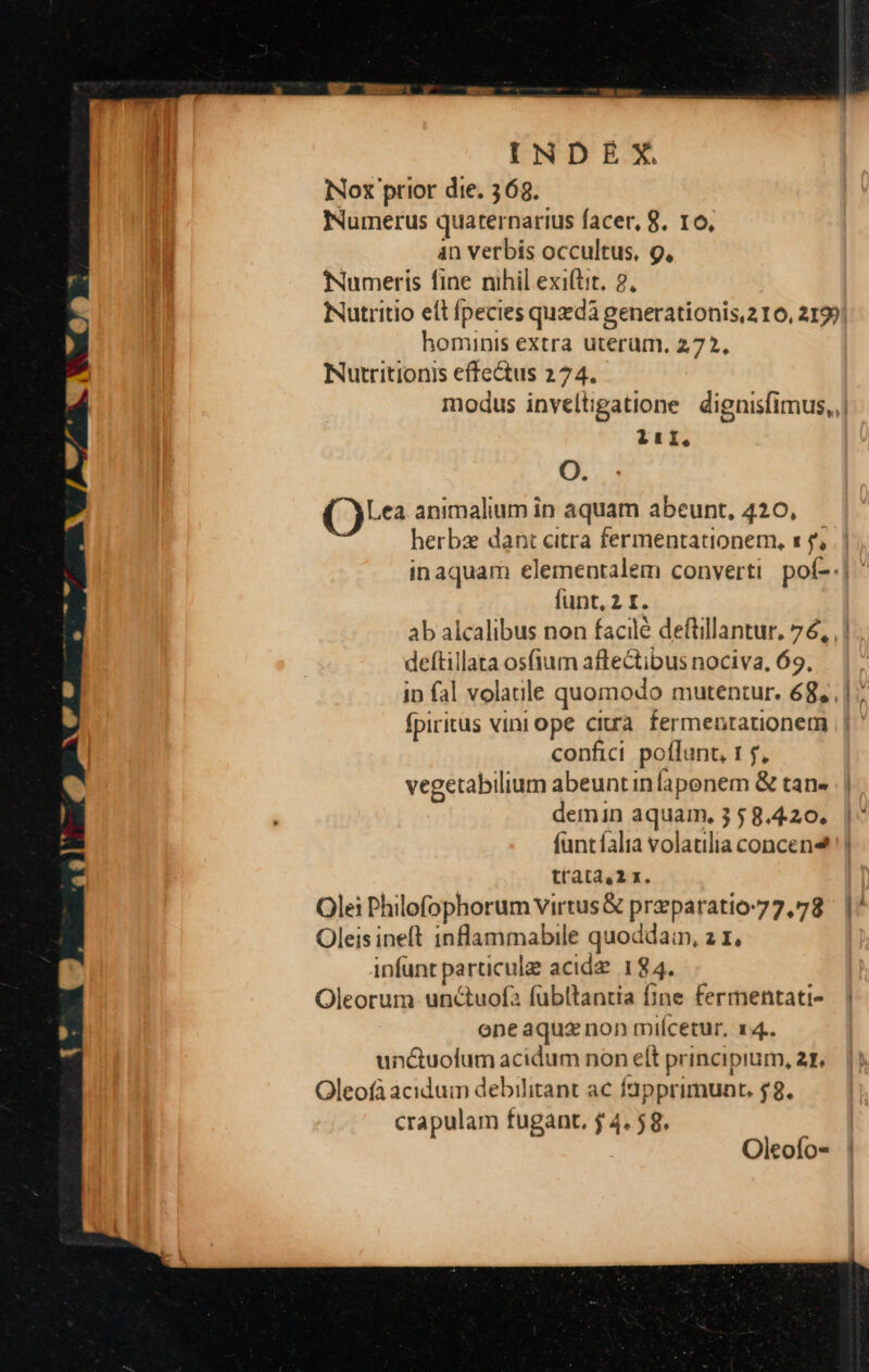 Nox prior die. 368. Numerus quaternarius facer, 8. 16, 4n verbis occultus, g, Numeris fine nihil exi(tit. 2. hominis extra uterum, 272, Nutritionis effectus 274. 1tíI, O. () animalium in aquam abeunt, 420,.— herba dant citra fermentationem, s $, funt, 2 I. deftillata os(ium affectibus nociva, 69. in fal volaille quomodo mutentur. 68, fpiritus vini ope citra fermentationetm confici. poffunt, 1 $, vegetabilium abeuntinfaponem & tan« demin aquam, 3 58.4.20, funtíalia volatilia concen trata4,2 x. Olei Philofophorum virrus& preparatio-77,78 Oleisineft inflammabile quoddain, 2 x, infunt particule acidz 184. Oleorum unctuofa fübltantia fine fermentati- one aquz non miícetur, x4. unctuofum acidum non elt principium, ar. Oleofà acidum debilitant ac fapprimunt. $8. crapulam fugant, j 4.58. Oleofo- «