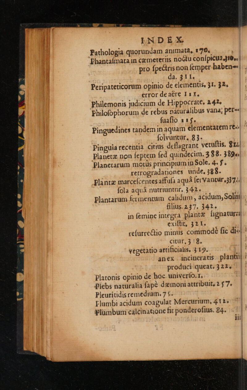 INDEX Pathologia quorundam animata, 179. | Phantafmata in cemeteriis noGtu conípicua JI6» | pro fpectris non femper haben! . da. 311. Peripateticorum opinio de elementis, 31. 32. error deaére I7, Philemonis judicium de Hippocrate, 242 Philofophorum de rebus naturalibus vana; per«« fuafio 115. Pinguedines tandem in aquam elementatem re. ^ folvuntur, 83. Pinguia recentia citius deflagrant vetuftis. 814 Planetz. non feptem fed quindecim. 3 88. 389«« Planetarum motis principium in Sole. 4. f. retrogradationes unde, 588. Plantz marcefcenres affufa aquá fet Vantur 3374 fola aquá nutriuptnr. 342. Plantarum fermentum calidum , acidum, Solist filius. 227. 341. in femine integra plantz lignaturza exiftit, 32 1. refurrectio minus commode fic di«4 citur, 3 :8. vegetàtio artificiali, 3 19. s-- lii