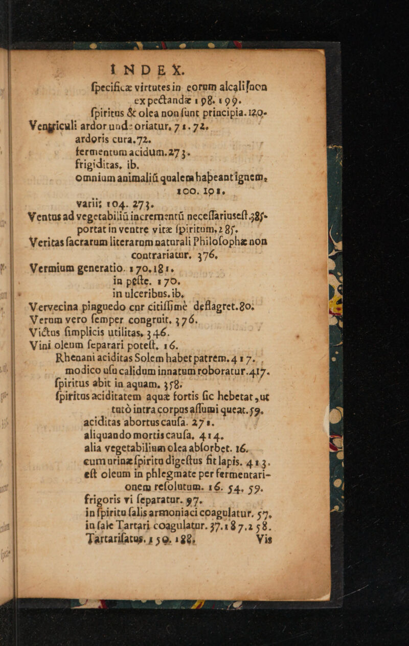 I N D E X. fpecificz virtutesin eorum alcalifnon ex pectandz 1 98. 199. fpiritus &amp; olea non funt principia. 120- Vengriculi ardor und: oriatur, 7 1.72. ardoris cura. 72. fermentum acidum. 27 3. frigiditas, ib. omnium animali&amp;á qualem habeantiguem, 1CO. IO ff, varii; 104. 273. Ventus ad vegetabiliü incrernznrü neceffariuse(l 28j- portat in ventre vitz (piritum,2 8j. Veritas facrarum literarum naturali Philofophi non contrariatur, 376, Vermium generatio. 1 70,18 :. in péíle. 170. in ulceribus. ib, Vervecina pinguedo cnr citif[me deflagret.8o. Veram vero femper congruit, 376. Victus fimplicis utilitas, 3 4.6. Vini oleum fcparari poteít, 16. Rhenani aciditas Solem habet patrem. 4 1 7. modico ufu calidum innatum roboratur.417. fpiritus abit in aquam. 358. (pititus aciditatem aqua fortis (ic hebetat ,ut tató intra corpusafTumi queat. $9. aciditas abortus caufa. 27 s. aliquando mortiscauía, 414. alia vegetabilium olea abforbet. 16. cum urinz fpiritu dige(tus fit lapis. 4 1 3. e(t oleum in phlegmate per fermentari- onem refolutum. 16. 54. 59. frigoris vi feparatur. 97. in fpiritu falis armoniaci coagulatur, $^, in (ale Tartari coagulatur. 37.18 7.2 58. Tartarifatus. 1 5 Q. 188, Vis