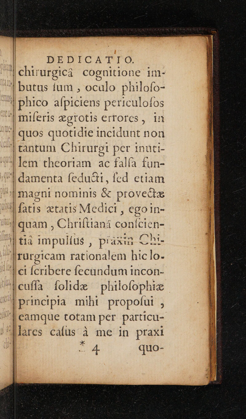 d baro: íum , ocülo philofo- | bhico alpiciens periculoíos | miferis zgrotis errores, 1n ^] quos quotidie incidunt non I tantum Chirurgi per inuti- 4lem theoriam. ac falfa fun- ud ]dame enta fedu&amp;ti,íed etiam | magni nominis &amp; provecas dci; etatis Medici , egoin- (qu am , Chriftiani conicien- y | t1à | impulíus , piaxia Chi Jrurgicam rationalem hiclo- d ei (ibEte Íecundum incon- /euffa / folide philolophiz V pricipia miht propofut , ]eamque totam per particu- |^gJMlares cafus à me in praxi x quo-