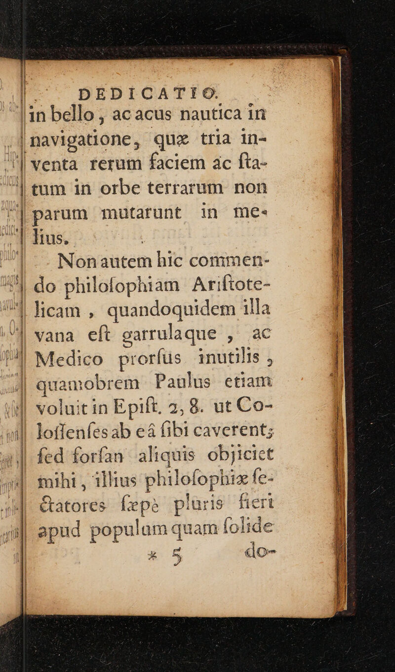 I DEDICATEIOGO. !1n bello, ac acus nautica iri |navigatione, que tria in- ] venta rerum faciem ac fta- | tum in orbe terrarum non à parum mutarunt in me. A Rus. |... Nonautem hic commen- 1] do philofophiam Ariftote- US | licam , quandoquidem illa | vana eft garrulaque , ac TJ Medico prorfus. inutilis , «| juan nobrem Paulus etiam iid voluitin Epift. 2, 8. ut Co- oil loffenfesab e&amp; (ibi caverent; 4| fed forfan aliquis objiciet : nihi, illius philofophia fe: »- €tatores e: pluris fieri 4i apud populum quam í foli i|  5 pud E