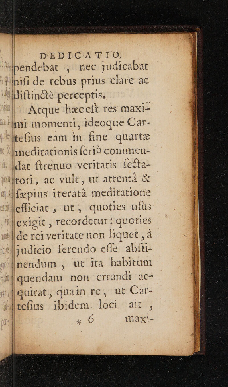 l | DpEDICATIO pendebat , nec judicabat | lpifi de rebus prius clare ac Mdiftindte perceptis. | Atque hzceít res maxi- nii momenti, ideoque Car- Mteíius eam ja Bind quartz Imeditationis feri comimen- . |dat ftrenuo veritatis fecta- jtori, ac vult, ut attentà &amp; » »teratà meditatione Jeffictae , ut, quoties ufüs lexigit , recordetur : quot! les - rei veritate non liquet , udicio ferendo effe abítt- [n: ndum , ut ita habitum [quen dam non ctrandi ac- |quirat , quain re, ut Cat- | teíius ibidem loci ait D d pres mn cH