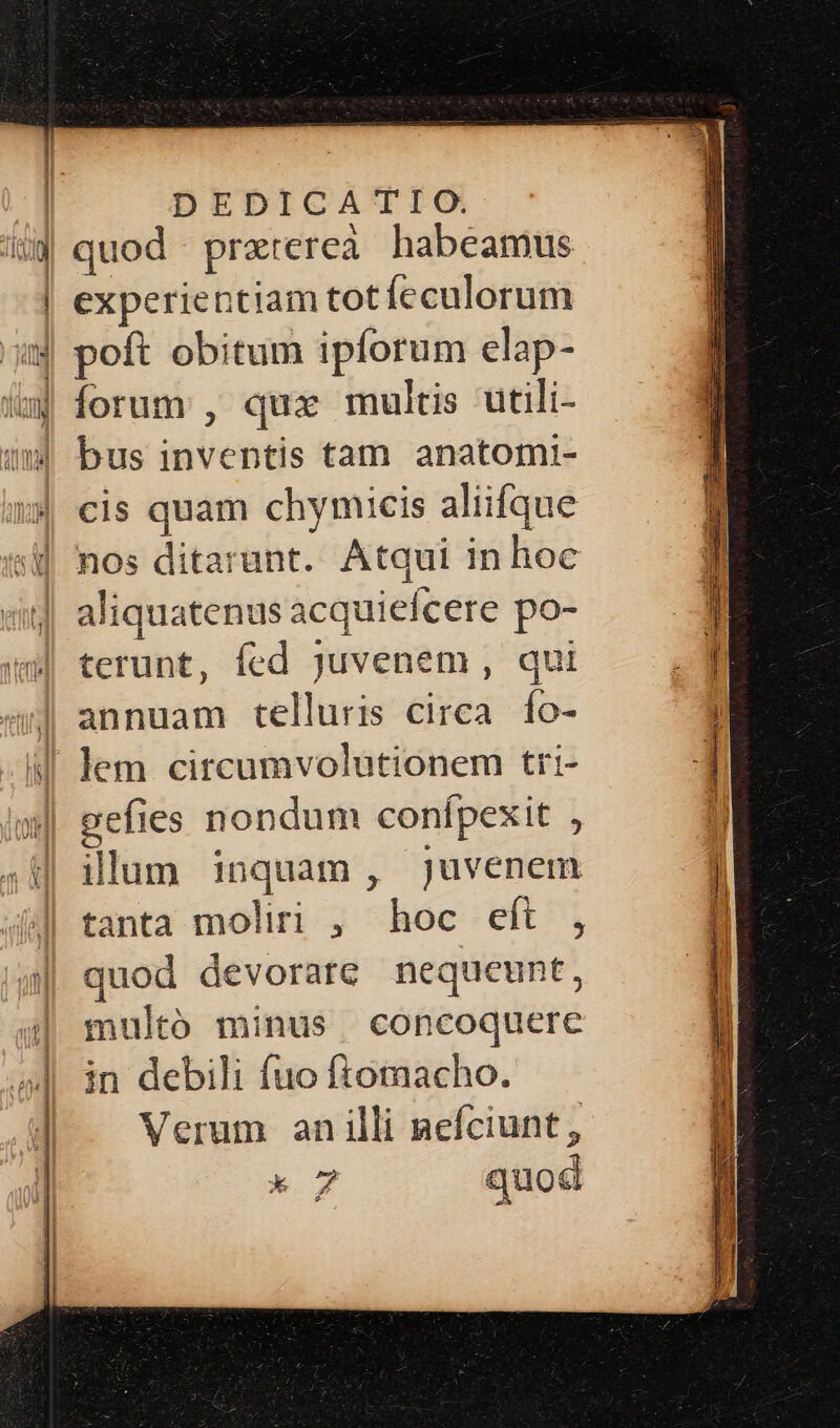 X quod praterea habeamus experientiam tot íeculorum forum , qux multis utili- bus inventis tam anatomi- cis quam chymicis aliifque nos ditarunt. Atqui in hoc aliquatenus acquiefcere po- terunt, fed juvenem , qui annuam telluris circa. fo- gefies nondum conífpexit , illum inquam, juvenem tanta moliri , hoc eft , quod devorate nequeunt, multó minus concoquere in debili fuo ftomacho. Verum an illi nefciunt, k o7 quod