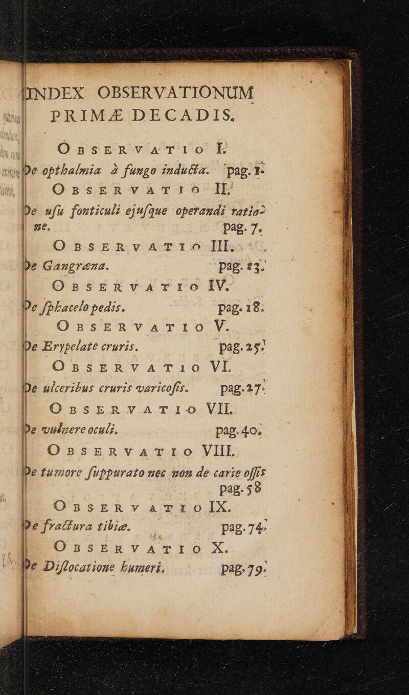 lINDEX OBSERVATIONUM PRIM.£ DECADIS, à; OnssERvVATIO EL jn De optbaimia 2 fumgo inducta. pag. I- OssERYATI6 IL - De wfu fouticuli ejufque operandi ratía- | ze. pag. 7. [I .O 5srzmRvAÀA-TIDOXlE pe Gangreza. pag. £3. | OssERvar-rrO IV. De f/PLatelo pedis. pag. 18. | OssERVATrIO V. De Erypelate cruris. pag. 25. | OssrzRvaATi0 VI De ulceribus cruris varicofrs. pag.27: OssERvATIO VII pe vilzere oculi. pag. 4o. OnpsERvarrO VIII. pe tuzzore fuppurazo nec 202 de carie offs pag.59 OnsERv arto IX. j m 1 Dsitntamvlo X.