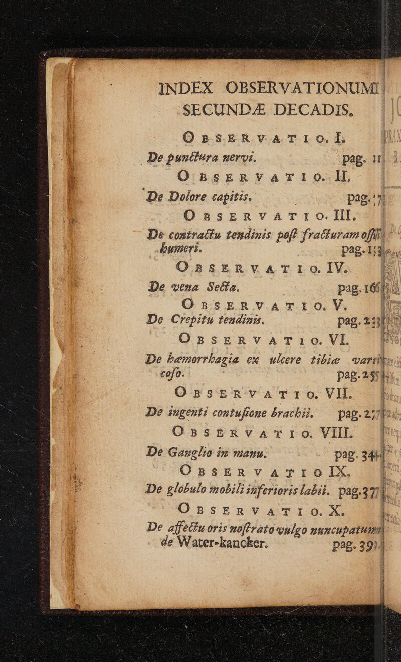 i INDEX OBSERVATIONUM!I! 'SECUND4&amp; DECADIS, OnpsERVATIO.L De pustfera nervi. pag. ij OssERvVA TIO. lL De Dolore capitis. pag.'7i OssERVATrIO.III. De contractu tendinis poft fratturam off] - umeris. P2813... OssERVATIO.IV. E De vena Sedía. pag.166 h d OsskRvATIO.V. [i De Crepitu teudinis. pag.2:15i^ OssERVvVAT1O.VI. 1 De bemorrbagia ex ulere tihie wart cofo. pag.25 h OsstERvaATrIO.VII. 1 De ingenti contufone brachii. — pag. 277 at OssEnvaATIO VII 3| De Ganglio ip manu. | pag. M4 | OsszRvarTroIX [| De lobulo mobili inferioris labii. pag.37] [. : OssERVATIO.X. t De affetfu oris zofirato vulgo uuncupatum ; de Water-kancker. pag. 39)4 à i [^ 1 [ | —