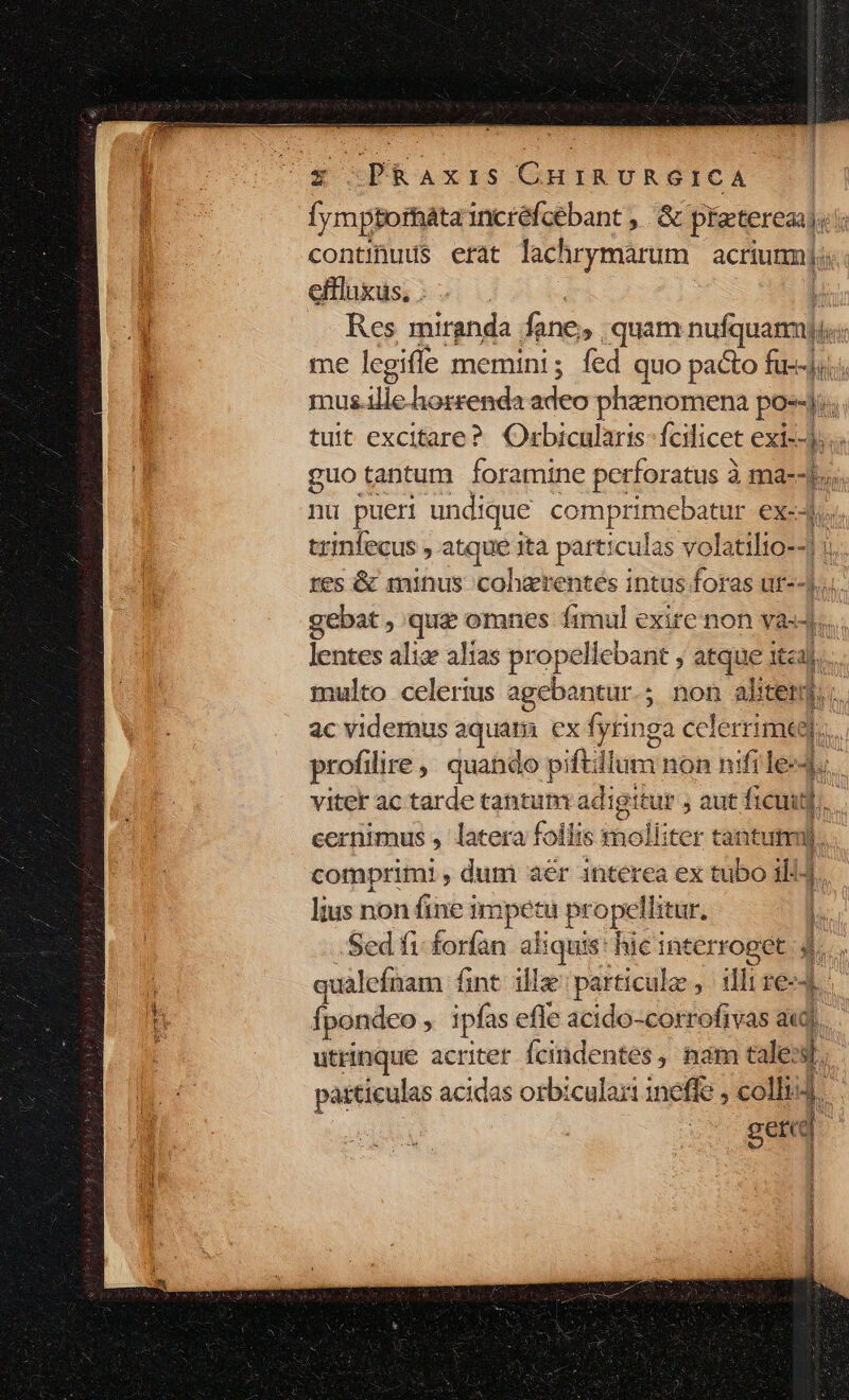 fymptormáta incréfcébant, &amp; preterea. ' continuus erat lachrymarum acriumj;: effluxus, . | Res miranda fane, quam nufquamj, de me legiffe memini; fed quo pacto Wm | mus.illehorrenda adeo phenomena poi; tuit excitare? Orbicularis- fcilicet exi--j: guo tantum foramine perforatus à ma--t nu pueri undique comprimebatur €X--hus trinfecus , atque ita particulas volatilio--| | res &amp; minus cohgrentes intus foras ut- lá y gebat , quz omnes fimul exire non va- lentes alis alias propellebant ; atque itzi| h multo celerius agebantur.; non alitem, ac videmus aquara. ex fyringa celerrimia M profilire , quando piftillum non nifiles4 viter ac tarde tantum ia tur aut cud. cernimus L latera foliis snolliter tantum Jj. comprimi , dum aer interea ex tubo ill4. lius non rie impetu prope litur. | Sed fi- forfan aliquis: hic WE 3. qualefnam fint illa particule , illi re- t 'n fpondeo à ipfas efle acido-corrofivas aud 1 utrinque acriter Ícindentes, nam tale: y patticulas acidas orbiculari ineffe , colli. gere d