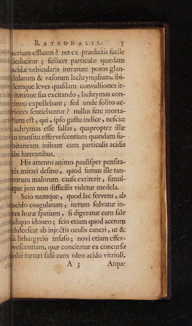 ! RaTIlONGSMII1S. e A  . » Fa i Wi erum: effluxus 2: res ex praedictis lacile iüldeducitur ;- fcilicet: particule: quedam Iacidac orbicularis 1ntrarunt. poros glan- ssilllalarum &amp; vaforum lachry malium, ibi- iatdemque leves quafdam convulfiones ir- E * y . 1 :till-itatióne fua excitando , lachrymas con- nds xpellebant ; fed unde folito a ndsinuo expellebant; fed unde tolito ac- s tum eft ; qui , 1pfo guftu indice , nefciat achrymas effe falfas, quapropter ille Ain tranfitu effervefcentiam quandam fu- . wBbitaneam inibant cum particulis acidis usdtbi bzerentibus. | ig His attento animo paulifper penfita- itis mirari defino ; quod. fumus ille tan- «imtorum malorum: caufa extiterit fimul- «ililgue jara non difficilis videtur medela. | «Scio namque quod lac fervens , ab ; uifjacido coagulatum ,. iterum folvatur in- /slEra horz fpatium , fi digeratur cum fale jisfaliquo idoneos fcio etiam quod acetum «ldulcefcat ab inje&amp;tis oculis cancri , ut &amp; JB lithargyrio infufo; novi etiam efler- jveícentiam, quz concitatur ex concurfü dplei tartari falfi cum oleo acido vitrioli. 1 | A: Atque