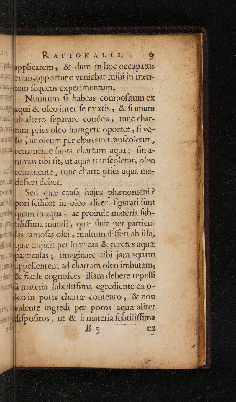 Mbpplhicarem, &amp; dum in hoc occupatus l'Heram,opportune veniebat miht in men- liem fequens experimentum. J| Nimirum fi habeas compofitum ex aqua &amp; oleo inter íe mixtis, &amp; fiununs iab altero feparare conéris, tunc char- ud itam prius oleo 1nungere oportet fi ve- Jis ; ut oleum per chartam tranfcoletur , JülKemanente fupra chartam aqua; Ííina- nimus tibi fit; utaquá tranícoictur, oleo J/SNkemanente , tunc charta prius aqua ma- c ülldeBierr debet. |- Sed que caufa hujs phenomeni? t'ibori Ícilicet 1n- oleo aliter figurati funt ouam inaqua, ac proinde materia fub- vdnbiffima mundi, quz fluit per particu- dulllas ramofas olet ; multum differt ab illa, | fpe trajicit per lubricas &amp; teretes aquae wbarticulas; imeginare tibi Jam aquam. ilppellentem ad chartam oleo imbutams 3Il&amp; facile cognofces illam debere repelli i8là materia fubtiliffima egrediente ex o- leo in poris chartz contento, &amp; non ^üyalente ingredi per poros aqua aliter à vAMlifpofitos , ut &amp; à materia fubtiliffima jl B s mE c