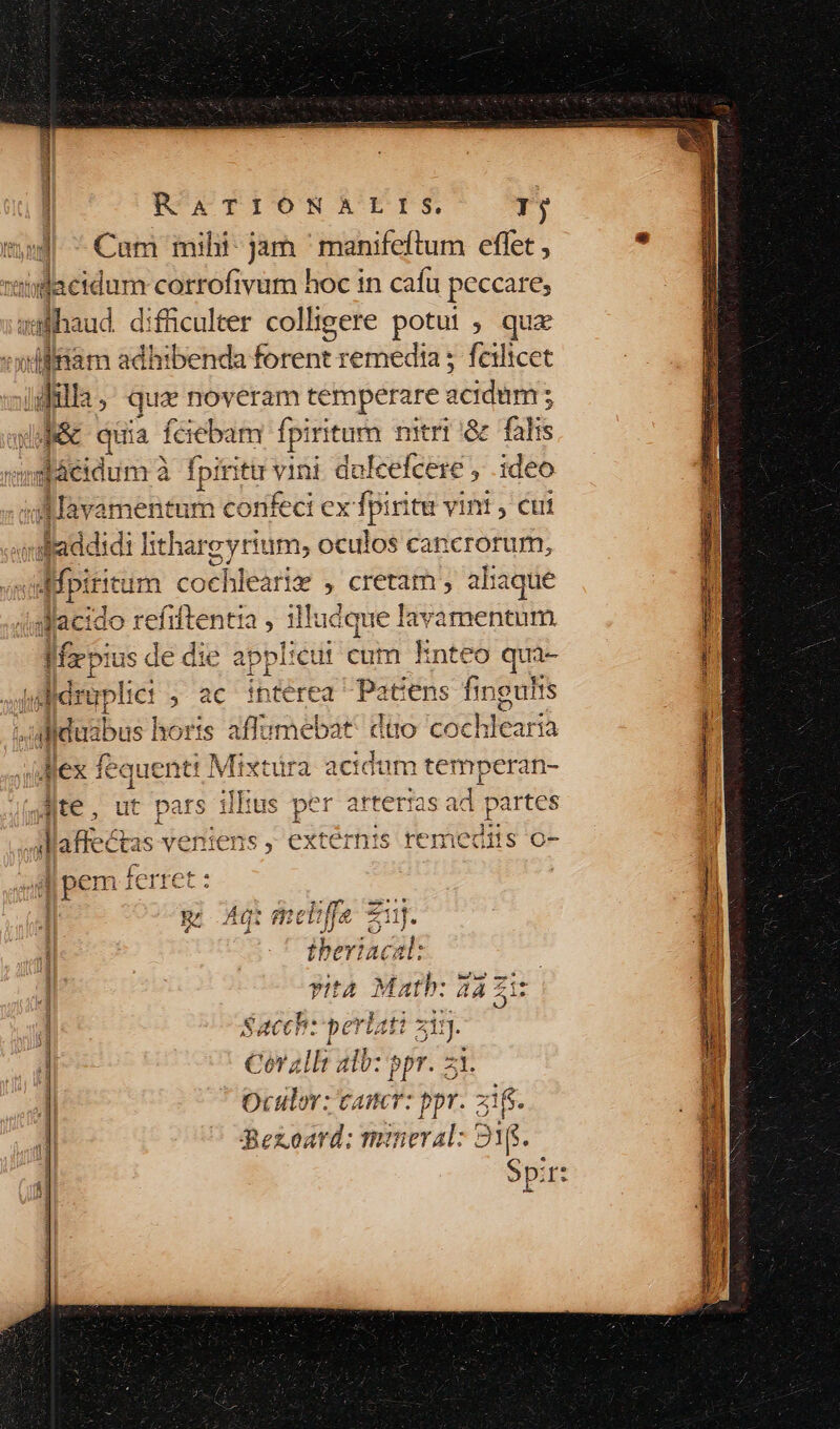 t| ^ Cam mihi- jam ' manifeftum effet , iacidum corrofivum hoc in cafu peccare; adfhaud difficulter colligere potui ; qua Jill ; quz noveram temperare acidum : j j&amp; quia fciebam fpiritum nitri '&amp; falis vnnd láeidum à fpiri ittr vini dalcefcere , ideo In avamentum confeci ex ju vini , cui daddidi lithargyrium, oculos cancrorum, 4fp: ritum cochlearie , cretam , aliaque dacido refiftentia , illudque lavamentum le oia us y: die appI:cui cum Enteo qui- Jof eraplie: ; ac ibtérea dics ens i SUR ^ulduabus horis aflumebat: dio coch hlearia Mex fequenti Mixtüra acidum temperan- Ate , ut pars illius per arterias ad. partes E) Adi meliffe 7 zi zi. p ibeviacal: | vyità Matb: aa Zi: Hi : 2 eacch: perlati zin SX). pe £A OUR Cor alli alb: ppr. 1 Oculov; cater: ppr. Bezoard: moral: !