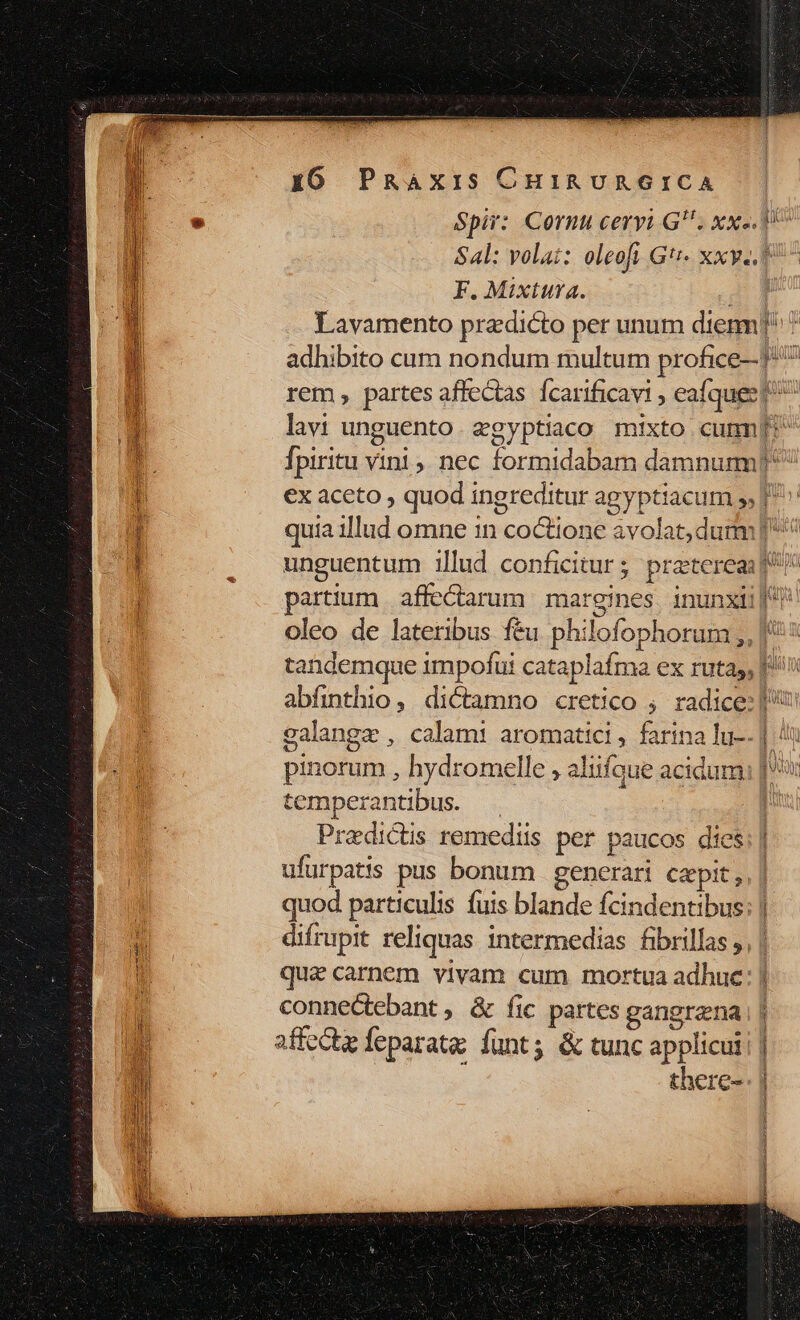 Spir: Cornu ceryu GU. xx. 9^ Sal: volat: oleoft G'- xxy.. F. Mixtura. AT Lavamento pradicto per unum dien] * adhibito cum nondum multum profice- f^ rem partes affectas fcarificavi , eafquee p^ lavi unguento. &amp;gyptiaco mixto cum fpiritu vini, nec formidabam damnum? €x aceto , quod ingreditur agyptiacum 5, [' quia illud omne in coctione avolat; dumm] ^ unguentum illud conficitur; preterea f! partium |affe&amp;arum margines inunxii| oleo de lateribus f&amp;u philofophorum ,, | tandemque impofui cataplafma ex rutas, |! abfinthio, dictamno cretico ; radice: | calange , calam: aromatici, farina lu-. | 4n pinorum , hydromelle , aliifque acidum: |: temperantibus. | Pradictis remediis per paucos dies: | ufurpatis pus bonum | generari capit; | quod particulis fuis blande fcindentibus: | difrupit reliquas intermedias fibrillas ,, | que carnem vivam cum mortua adhuc: | connectebant , &amp; fic partes gangrena | affectz feparata: funt; &amp; tunc applicuii | à there-: |