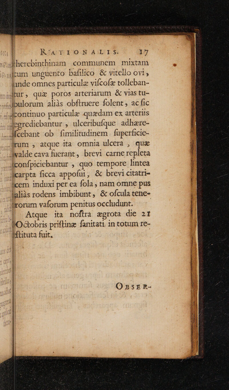 T T : diherebinthinam communem mixtam ftum unguento baáfilico &amp; vitello ovi , lande omnes particule vifcofz tolleban- wtur, qua poros arteriarum &amp; vias tu- «jdbulorum aliàs obftruere folent , ac fic 4l continuo particulae quaedam ex arterus «egrediebantur , ulceribufque. adhere- ,,3cebant ob fimilitudinem fuperficie- .frum , atque ita omnia uleera , que i dwalde cava fuerant, brevi carne repleta ..Aconfpiciebantur , quo tempore lintea JIcarpta ficca appofui, &amp; brevi citatri- icem induxi per ea fola , nam omne pus daliàs rodens imbibunt, &amp; ofcula tene- | drorum vaforum penitus occludunt. «|| Atque ita noftra zgrota die zt KOGtobris prifting fanitati. in totum re- dMftituta fuit. ]