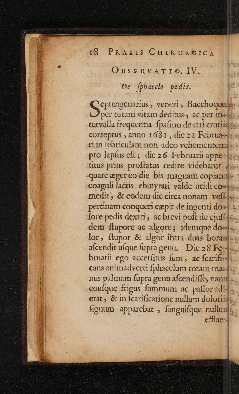 19 PRAxzis CuinavRt61CA E * OssrzRnvaATrIO.IV.  De fphacelo pedis. ! East veneri ; ned per totam vitam deditus, ac per indi! bj tervalla frequentia. fj pafino dextri crurissii i correptus , anno 1 681,diez2 Februasd; 4 ritn febriculam non adeo vehementem: j pro lapfus cft; die 26 Februarii appest li aq titus prius prof oflatus redire videbatur Jj | quare zger eo die bis magnam copi bi «oagul: lactis ebutyrati valde acidi COM; medit , &amp; eodem die circa nonam. veftis, pertinam conqueri czpit de ingenti dos] : lore pedis dextri, ac brevi polt de ejufa« dem ftupore ac algore ; idemque dal. lor, ftupor &amp; algor Ihtra. duas: bora; ;. afcendit ufque fupra genu, Die 28 Fed, bruarii ego accerfitus fum, ac (car 1: cans animadverti fphacelum totam ma nus palmam fupra g genu afcendiffe, nami)... i eouíque frigus fummum ac pallor adi | erat, &amp; in uie catione nullum dolort: ' gnum apparebat , fanguifque nullus: efrlue:4 B