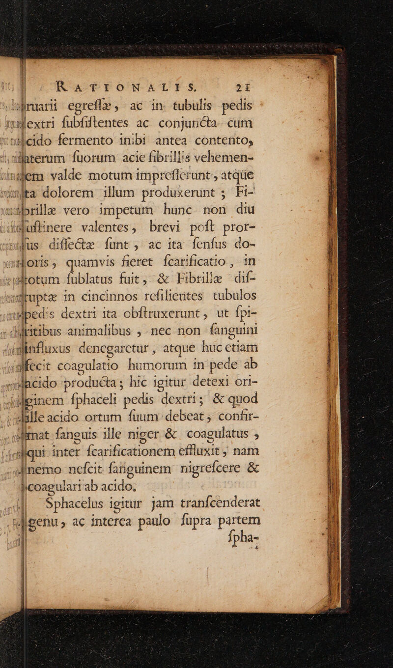 | | RATIONALIS. 21 Jislimuarii egrefle , ac in. tubulis pedis mmlextri fubfiftentes ac. conjuncta. cum nwbeido fermento inibi antea contento, 4; tllaterum fuorum acie fibriliis vehemen- vngem valde motum impreflerunt, atque sita dolorem illum produxerunt ; Fi- ubrille vero 1mpetum hunc non diu jWuftinere valentes, brevi poft pror- sous. diffecte funt , ac ita fenfus do- uoris, quamvis fieret Ícarificatio , in zwAotum fublatus fuit, &amp; Fibrille dif- «ruptz in cincinnos refilientes tubulos wMped:s dextri 1a cbftruxerunt, ut fpi- dil fkitibus animalibus , nec non fanguini dsfinfluxus denegaretur, atque huc etiam (im Kecit coagulatio humorum 1n pede ab jydacido producta; hic igitur detexi ori- iudginem fphaceli pedis dextri; &amp; quod -iglalle acido ortum fuum debeat; confir- «wimat fanguis ille niger &amp; coagulatus , (gl iqui- inter Ícarificationem effluxit ; nam ;sfinemo nefcit fanguinem nigrefcere &amp; licoagulart ab acido. «|. Sphacelus igitur jam tranfcenderat (genus ac interea paulo fupra partem Ípha- 41