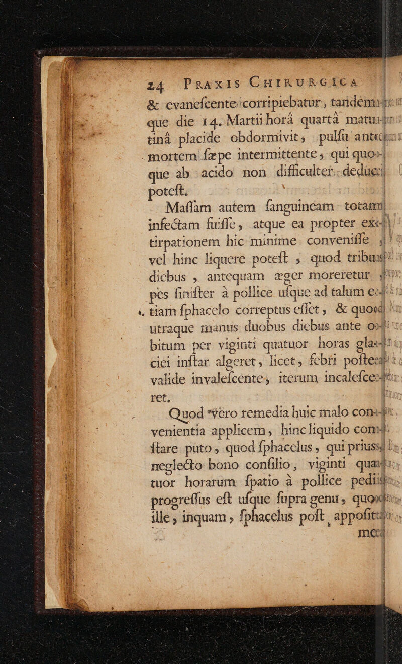 &amp; evanefcente/corripiebatur , tandémyji c ue die 14. Martii horà quartà matuijr tinà placide obdormivit, pulíu ant«ga: . mortem fpe intermittente , qui quo» que ab acido non difficulter.. deduc) ih poteft, | WI Maflàm autem fanguinéam. totam| a. infectam fuifle, atque ea propter exe i tirpationem hic minime convenifle 4 vel hinc liquere poteft ; quod tribus! 4d diebus , antequam zger moreretur jq | pes finifter à pollice ufque ad talum eJ 5 d tiam fphacelo correptus eflet, &amp; quoe) utraque manus duobus diebus ante o»4! bitum per viginti quatuor horas glas! ciei inftar algeret, licet; febri pofteedi valide invalefcente, iterum incalefcesJà: ret. 5 Quod *éro remedia buic malo cons: venientia applicem, hincliquido com: ftare. puto ; quod fphacelus , qui priussg 2 | neglecto bono confilio, viginti quaxdio t6 tuor horarum fpatio à pollice pedis: jd progreffus eft ufque fupra genu , quota. mnm T ille , inquam ; fphacelus poft, appofitidt: med | um -