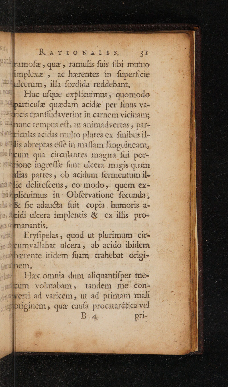 amofz , quz , ramulis fuis fibi mutuo en diia jd harentes in fuperficie xi E um, illa fordida reddebant. ] Huc ufque explicuimus, quomodo h A cul que edam acide per finus va- 3Meicis tranfl ludaverint i In carnem vicinam; ibunc pte eft, ut animadvert tas , par- driculas acidas multo plures ex. fini iai Miis abreptas efie Ba rofa fanguineam; cum qu i circuk cuiantes ma igna fui por- hone ingrefle funt ulcera ma gis ides itltas partes ; ob acidum iénneucata il- Jie delitefcens, eo: modo, quem ex- aiflplicuimus in: Obfervatione fecunda, IBc fic adaucta fuit copia. humoris a- ltidi ul. cera implentis &amp; ex illis pro- üdimanan : Ersfipclus, quod ut plurimum Cif« jJpumvallabat ulc cetà ; ab acido ibidem hzrente itidem fuam trahebat oriei- | Hecomna dum aliquantifper mes Jrum volutabum, tandem me. con- ayerci d varicem , ut ad primam mali giprigi 1m qua caufa procatarctica vcl | B.a pri-