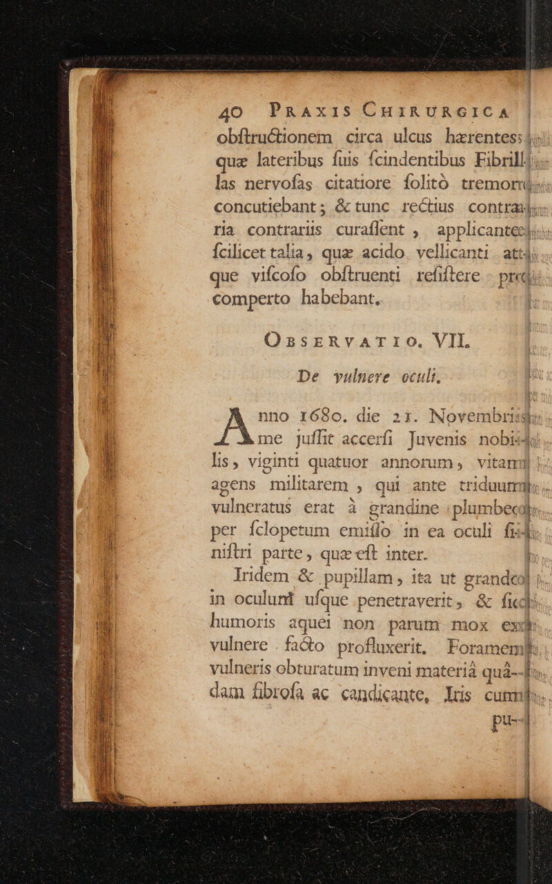 obftructionem circa ulcus hzrentes: 5; quz lateribus fuis fcindentibus Fibrill) las nervofas citattiore folitó tremor concutiebant ; &amp; tunc. rectius. contras: ria contrarüs curaflent , applicanteeji fcilicet talia, que acido. vellicanti | att) que viícofo obftruenti refiftere - prid comperto habebant. | OssEreRvATIO. VIL. De vulnere ocult. nno r680o. die 21. Novembris CL Xne juffit accerfi Aere nobii lis, viginti quatuor annorum; vitam | agens peru 2 qui ante triduumibh.. viluctamé erat à erandine plumbec Bes. per Íclopetum emií lo in ea oculi fidi niftri pattes quz eft inter. Iridem &amp; pupt llam, ita ut erandco| | in oculuni ufque penetraverit, &amp; fk humoris a dns non. parum mox ex vulnere . facto profluxerit. Foramem vulneris ined inveni materia quá- dam fibrefa ac candicante, Yrs cunmbs. pr axe) Mass Ka- i RE ERES pie - : II