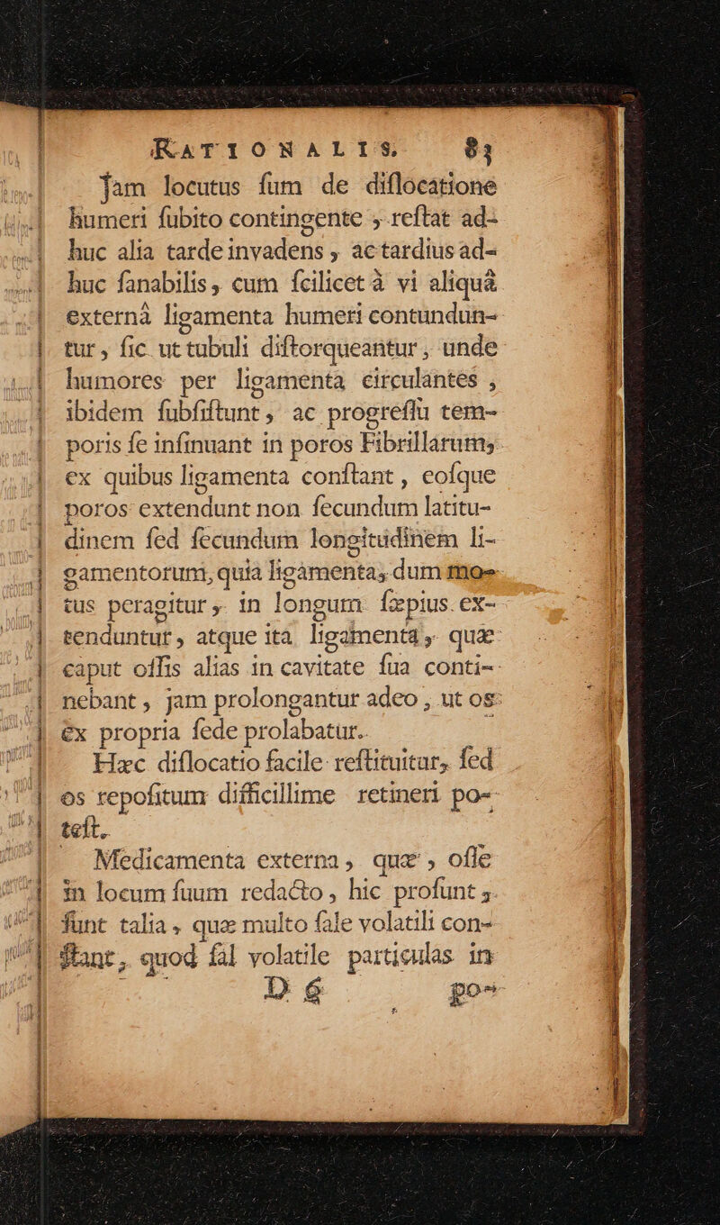 J———————— RATIONALIS 81 jam locutus fum de diflocatione humeri fubito contingente ; reftat ad- huc alia tarde invadens , actardius ad- huc fanabilis , cum fcilicet à vi aliquà externà ligamenta humeri contundun- tur, fic ut tubuli diftorqueantur , unde humores per ligamenta circulantes , ibidem fubfiftunt ,' ac progreflu tem- ex quibus ligamenta conftant , eofque poros tendunt non fecundum latitu- P fed fecundum longit tüdinem li- ct ; 99 us ps agitur . in longum Ícepius. ex- jut oílis alias in cavitate fua conti- nebant, jam prolong €x propria fede prolabatur. Hxc diflocatto facile: reftituitur, fed os repofitunx difficillime retineri po« teft. Medicamenta externa, quz, ofle funt talia. quz multo fale volatili con- Sant, quod fal volatle parti iqulas in De. po^ b